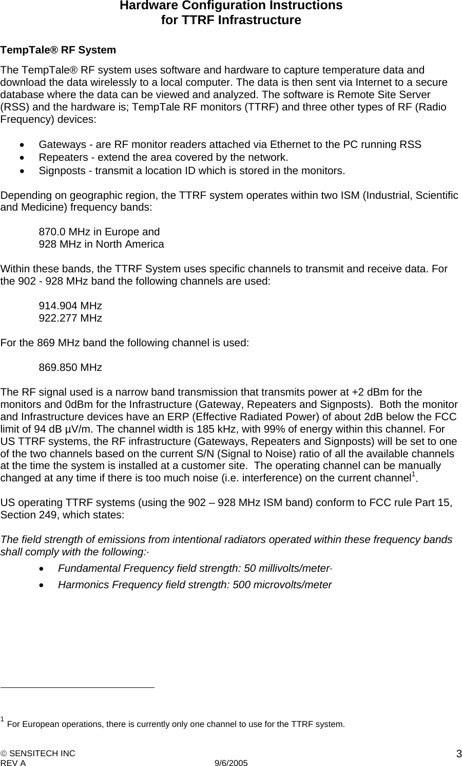 Hardware Configuration Instructions  for TTRF Infrastructure  SENSITECH INC REV A   9/6/2005    3TempTale® RF System The TempTale® RF system uses software and hardware to capture temperature data and download the data wirelessly to a local computer. The data is then sent via Internet to a secure database where the data can be viewed and analyzed. The software is Remote Site Server (RSS) and the hardware is; TempTale RF monitors (TTRF) and three other types of RF (Radio Frequency) devices:    Gateways - are RF monitor readers attached via Ethernet to the PC running RSS   Repeaters - extend the area covered by the network.   Signposts - transmit a location ID which is stored in the monitors.  Depending on geographic region, the TTRF system operates within two ISM (Industrial, Scientific and Medicine) frequency bands:  870.0 MHz in Europe and 928 MHz in North America  Within these bands, the TTRF System uses specific channels to transmit and receive data. For the 902 - 928 MHz band the following channels are used:  914.904 MHz 922.277 MHz  For the 869 MHz band the following channel is used:  869.850 MHz  The RF signal used is a narrow band transmission that transmits power at +2 dBm for the monitors and 0dBm for the Infrastructure (Gateway, Repeaters and Signposts).  Both the monitor and Infrastructure devices have an ERP (Effective Radiated Power) of about 2dB below the FCC limit of 94 dB µV/m. The channel width is 185 kHz, with 99% of energy within this channel. For US TTRF systems, the RF infrastructure (Gateways, Repeaters and Signposts) will be set to one of the two channels based on the current S/N (Signal to Noise) ratio of all the available channels at the time the system is installed at a customer site.  The operating channel can be manually changed at any time if there is too much noise (i.e. interference) on the current channel1.  US operating TTRF systems (using the 902 – 928 MHz ISM band) conform to FCC rule Part 15, Section 249, which states:  The field strength of emissions from intentional radiators operated within these frequency bands shall comply with the following:·  Fundamental Frequency field strength: 50 millivolts/meter·  Harmonics Frequency field strength: 500 microvolts/meter                                                         1 For European operations, there is currently only one channel to use for the TTRF system. 