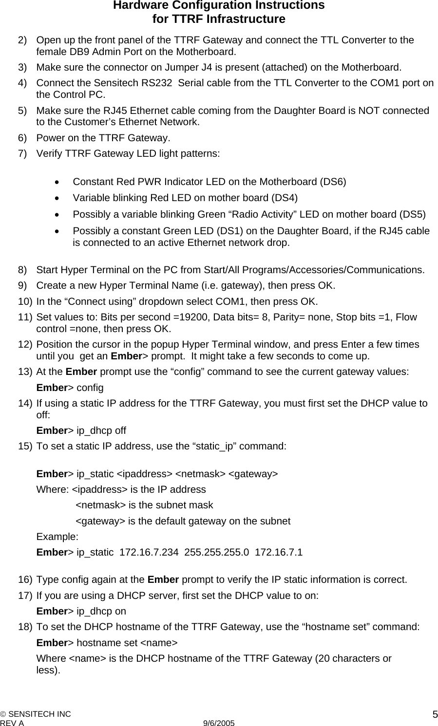 Hardware Configuration Instructions  for TTRF Infrastructure  SENSITECH INC REV A   9/6/2005    52)  Open up the front panel of the TTRF Gateway and connect the TTL Converter to the female DB9 Admin Port on the Motherboard. 3)  Make sure the connector on Jumper J4 is present (attached) on the Motherboard. 4)  Connect the Sensitech RS232  Serial cable from the TTL Converter to the COM1 port on the Control PC. 5)  Make sure the RJ45 Ethernet cable coming from the Daughter Board is NOT connected to the Customer’s Ethernet Network. 6)  Power on the TTRF Gateway. 7)  Verify TTRF Gateway LED light patterns:      Constant Red PWR Indicator LED on the Motherboard (DS6)   Variable blinking Red LED on mother board (DS4)    Possibly a variable blinking Green “Radio Activity” LED on mother board (DS5)   Possibly a constant Green LED (DS1) on the Daughter Board, if the RJ45 cable is connected to an active Ethernet network drop.  8)  Start Hyper Terminal on the PC from Start/All Programs/Accessories/Communications. 9)  Create a new Hyper Terminal Name (i.e. gateway), then press OK. 10) In the “Connect using” dropdown select COM1, then press OK. 11) Set values to: Bits per second =19200, Data bits= 8, Parity= none, Stop bits =1, Flow control =none, then press OK. 12) Position the cursor in the popup Hyper Terminal window, and press Enter a few times until you  get an Ember&gt; prompt.  It might take a few seconds to come up. 13) At the Ember prompt use the “config” command to see the current gateway values:   Ember&gt; config   14) If using a static IP address for the TTRF Gateway, you must first set the DHCP value to off:   Ember&gt; ip_dhcp off 15) To set a static IP address, use the “static_ip” command:    Ember&gt; ip_static &lt;ipaddress&gt; &lt;netmask&gt; &lt;gateway&gt;     Where: &lt;ipaddress&gt; is the IP address        &lt;netmask&gt; is the subnet mask        &lt;gateway&gt; is the default gateway on the subnet    Example:  Ember&gt; ip_static  172.16.7.234  255.255.255.0  172.16.7.1  16) Type config again at the Ember prompt to verify the IP static information is correct. 17) If you are using a DHCP server, first set the DHCP value to on:    Ember&gt; ip_dhcp on 18) To set the DHCP hostname of the TTRF Gateway, use the “hostname set” command:   Ember&gt; hostname set &lt;name&gt;     Where &lt;name&gt; is the DHCP hostname of the TTRF Gateway (20 characters or     less). 