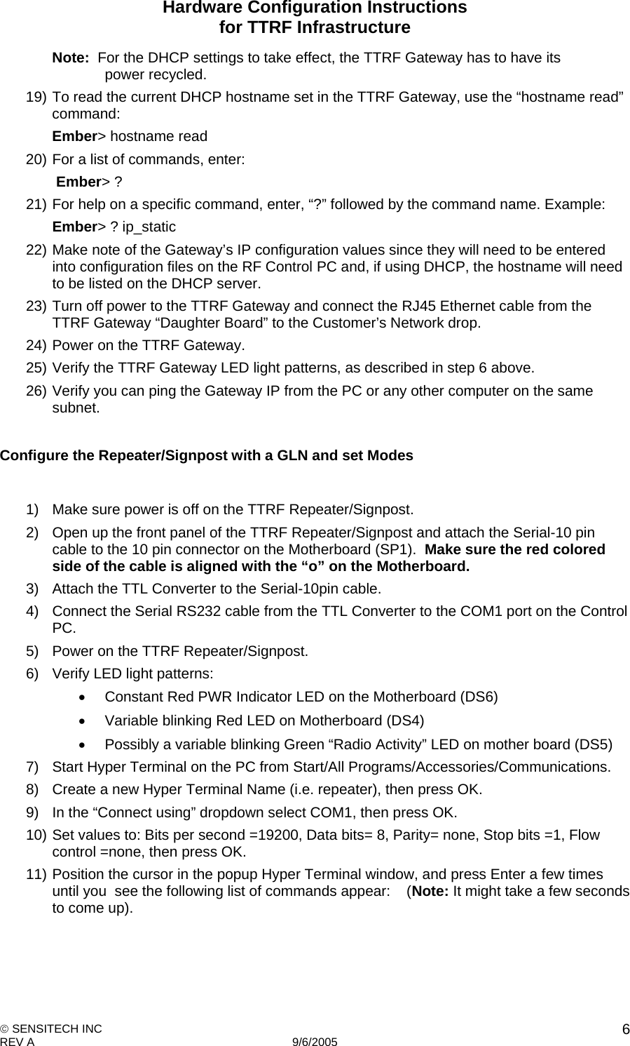 Hardware Configuration Instructions  for TTRF Infrastructure  SENSITECH INC REV A   9/6/2005    6Note:  For the DHCP settings to take effect, the TTRF Gateway has to have its   power recycled. 19) To read the current DHCP hostname set in the TTRF Gateway, use the “hostname read” command:   Ember&gt; hostname read 20) For a list of commands, enter:    Ember&gt; ? 21) For help on a specific command, enter, “?” followed by the command name. Example: Ember&gt; ? ip_static 22) Make note of the Gateway’s IP configuration values since they will need to be entered into configuration files on the RF Control PC and, if using DHCP, the hostname will need to be listed on the DHCP server. 23) Turn off power to the TTRF Gateway and connect the RJ45 Ethernet cable from the TTRF Gateway “Daughter Board” to the Customer’s Network drop. 24) Power on the TTRF Gateway. 25) Verify the TTRF Gateway LED light patterns, as described in step 6 above. 26) Verify you can ping the Gateway IP from the PC or any other computer on the same subnet.  Configure the Repeater/Signpost with a GLN and set Modes   1)  Make sure power is off on the TTRF Repeater/Signpost. 2)  Open up the front panel of the TTRF Repeater/Signpost and attach the Serial-10 pin cable to the 10 pin connector on the Motherboard (SP1).  Make sure the red colored side of the cable is aligned with the “o” on the Motherboard. 3)  Attach the TTL Converter to the Serial-10pin cable. 4)  Connect the Serial RS232 cable from the TTL Converter to the COM1 port on the Control PC. 5)  Power on the TTRF Repeater/Signpost. 6)  Verify LED light patterns:     Constant Red PWR Indicator LED on the Motherboard (DS6)   Variable blinking Red LED on Motherboard (DS4)    Possibly a variable blinking Green “Radio Activity” LED on mother board (DS5) 7)  Start Hyper Terminal on the PC from Start/All Programs/Accessories/Communications. 8)  Create a new Hyper Terminal Name (i.e. repeater), then press OK. 9)  In the “Connect using” dropdown select COM1, then press OK. 10) Set values to: Bits per second =19200, Data bits= 8, Parity= none, Stop bits =1, Flow control =none, then press OK. 11) Position the cursor in the popup Hyper Terminal window, and press Enter a few times until you  see the following list of commands appear:    (Note: It might take a few seconds to come up). 