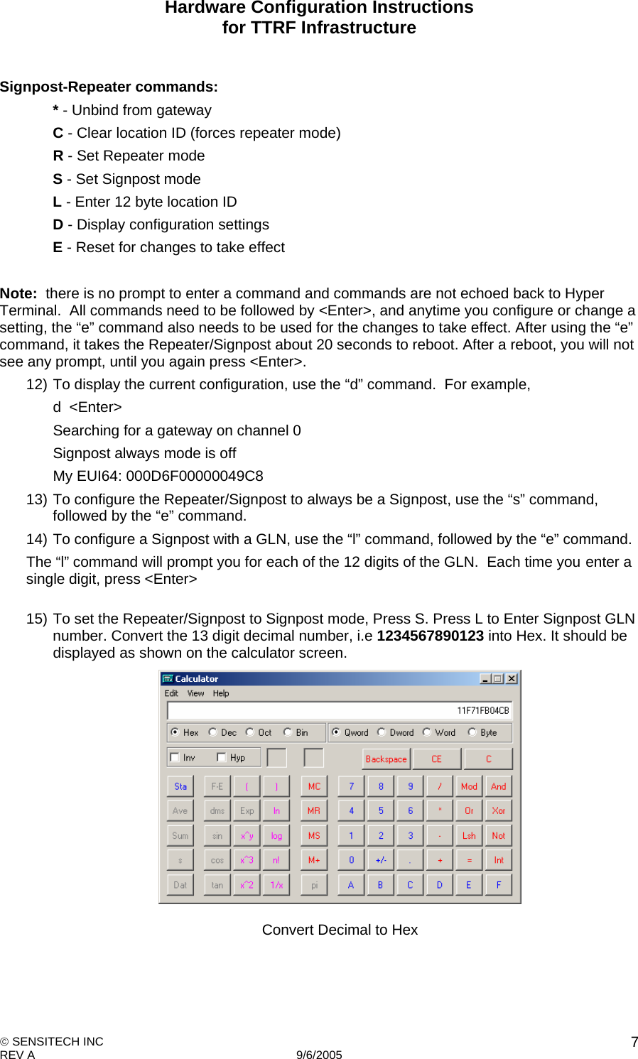 Hardware Configuration Instructions  for TTRF Infrastructure  SENSITECH INC REV A   9/6/2005    7 Signpost-Repeater commands:   * - Unbind from gateway   C - Clear location ID (forces repeater mode)   R - Set Repeater mode   S - Set Signpost mode   L - Enter 12 byte location ID   D - Display configuration settings   E - Reset for changes to take effect   Note:  there is no prompt to enter a command and commands are not echoed back to Hyper Terminal.  All commands need to be followed by &lt;Enter&gt;, and anytime you configure or change a setting, the “e” command also needs to be used for the changes to take effect. After using the “e” command, it takes the Repeater/Signpost about 20 seconds to reboot. After a reboot, you will not see any prompt, until you again press &lt;Enter&gt;. 12) To display the current configuration, use the “d” command.  For example,    d  &lt;Enter&gt;     Searching for a gateway on channel 0                                  Signpost always mode is off                              My EUI64: 000D6F00000049C8 13) To configure the Repeater/Signpost to always be a Signpost, use the “s” command, followed by the “e” command. 14) To configure a Signpost with a GLN, use the “l” command, followed by the “e” command.   The “l” command will prompt you for each of the 12 digits of the GLN.  Each time you  enter a single digit, press &lt;Enter&gt;  15) To set the Repeater/Signpost to Signpost mode, Press S. Press L to Enter Signpost GLN number. Convert the 13 digit decimal number, i.e 1234567890123 into Hex. It should be displayed as shown on the calculator screen.  Convert Decimal to Hex 