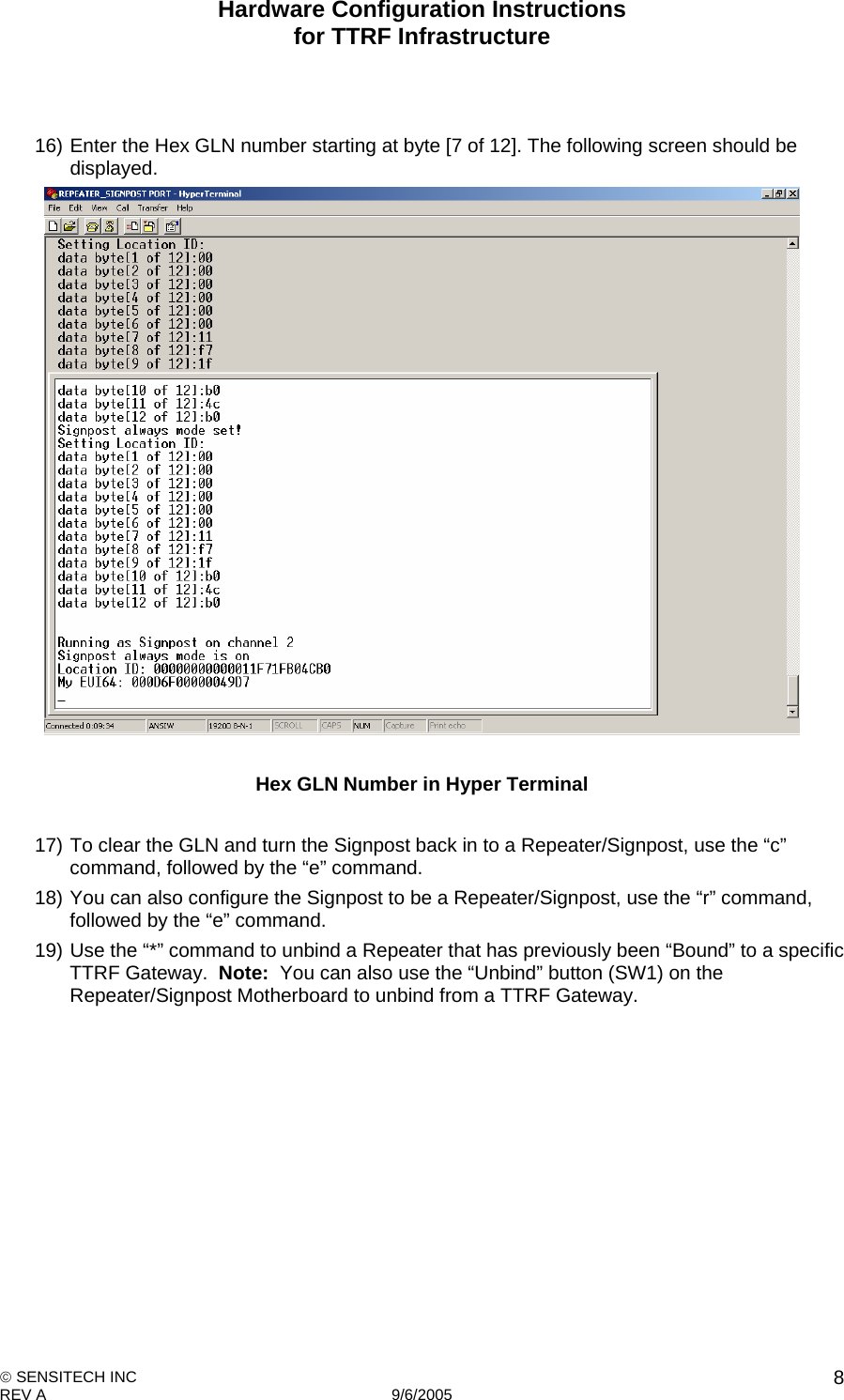 Hardware Configuration Instructions  for TTRF Infrastructure  SENSITECH INC REV A   9/6/2005    8  16) Enter the Hex GLN number starting at byte [7 of 12]. The following screen should be displayed.   Hex GLN Number in Hyper Terminal  17) To clear the GLN and turn the Signpost back in to a Repeater/Signpost, use the “c” command, followed by the “e” command. 18) You can also configure the Signpost to be a Repeater/Signpost, use the “r” command, followed by the “e” command. 19) Use the “*” command to unbind a Repeater that has previously been “Bound” to a specific TTRF Gateway.  Note:  You can also use the “Unbind” button (SW1) on the Repeater/Signpost Motherboard to unbind from a TTRF Gateway. 