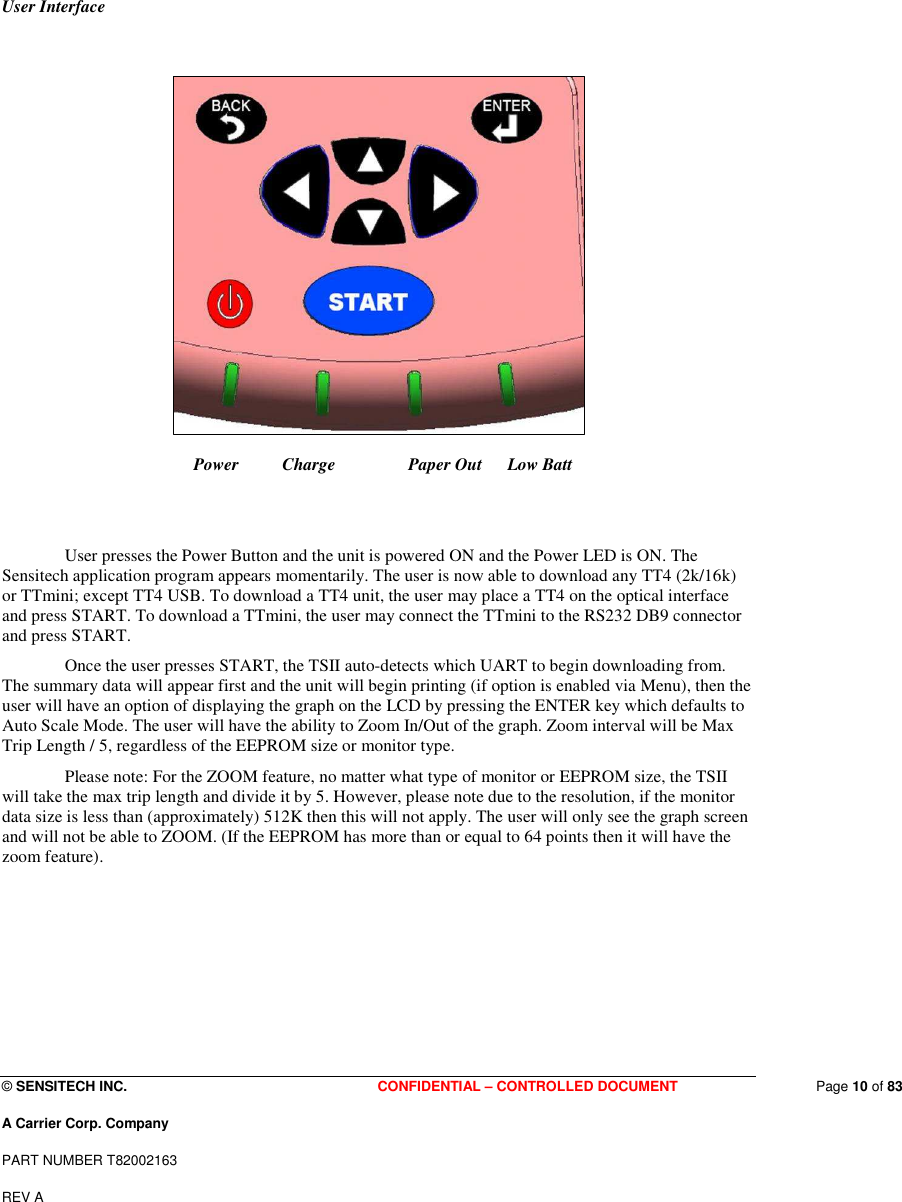  © SENSITECH INC. CONFIDENTIAL – CONTROLLED DOCUMENT   Page 10 of 83 A Carrier Corp. Company PART NUMBER T82002163 REV A  User Interface                       Power          Charge         Paper Out   Low Batt   User presses the Power Button and the unit is powered ON and the Power LED is ON. The Sensitech application program appears momentarily. The user is now able to download any TT4 (2k/16k) or TTmini; except TT4 USB. To download a TT4 unit, the user may place a TT4 on the optical interface and press START. To download a TTmini, the user may connect the TTmini to the RS232 DB9 connector and press START.  Once the user presses START, the TSII auto-detects which UART to begin downloading from. The summary data will appear first and the unit will begin printing (if option is enabled via Menu), then the user will have an option of displaying the graph on the LCD by pressing the ENTER key which defaults to Auto Scale Mode. The user will have the ability to Zoom In/Out of the graph. Zoom interval will be Max Trip Length / 5, regardless of the EEPROM size or monitor type. Please note: For the ZOOM feature, no matter what type of monitor or EEPROM size, the TSII will take the max trip length and divide it by 5. However, please note due to the resolution, if the monitor data size is less than (approximately) 512K then this will not apply. The user will only see the graph screen and will not be able to ZOOM. (If the EEPROM has more than or equal to 64 points then it will have the zoom feature).       