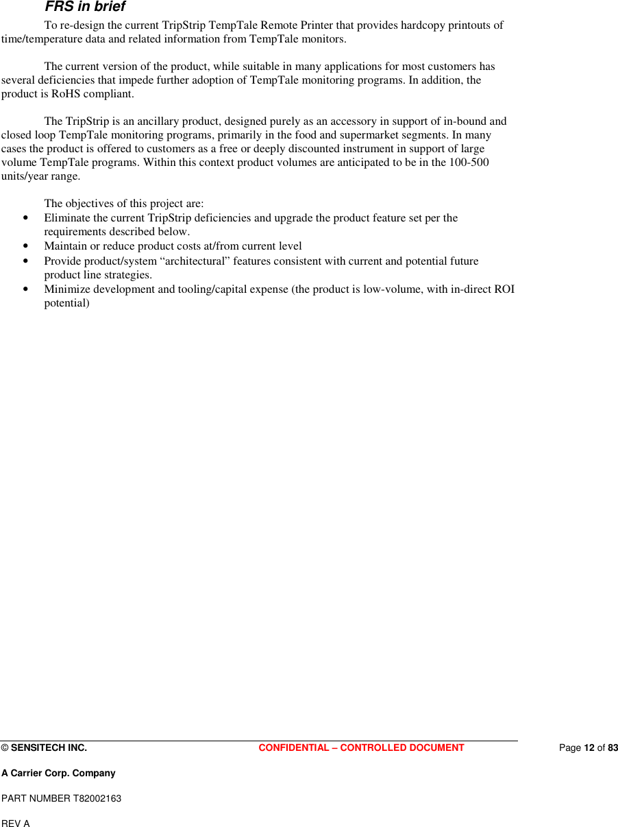  © SENSITECH INC. CONFIDENTIAL – CONTROLLED DOCUMENT   Page 12 of 83 A Carrier Corp. Company PART NUMBER T82002163 REV A  FRS in brief   To re-design the current TripStrip TempTale Remote Printer that provides hardcopy printouts of time/temperature data and related information from TempTale monitors.    The current version of the product, while suitable in many applications for most customers has several deficiencies that impede further adoption of TempTale monitoring programs. In addition, the product is RoHS compliant.    The TripStrip is an ancillary product, designed purely as an accessory in support of in-bound and closed loop TempTale monitoring programs, primarily in the food and supermarket segments. In many cases the product is offered to customers as a free or deeply discounted instrument in support of large volume TempTale programs. Within this context product volumes are anticipated to be in the 100-500 units/year range.     The objectives of this project are: • Eliminate the current TripStrip deficiencies and upgrade the product feature set per the requirements described below. • Maintain or reduce product costs at/from current level • Provide product/system “architectural” features consistent with current and potential future product line strategies. • Minimize development and tooling/capital expense (the product is low-volume, with in-direct ROI potential)                            