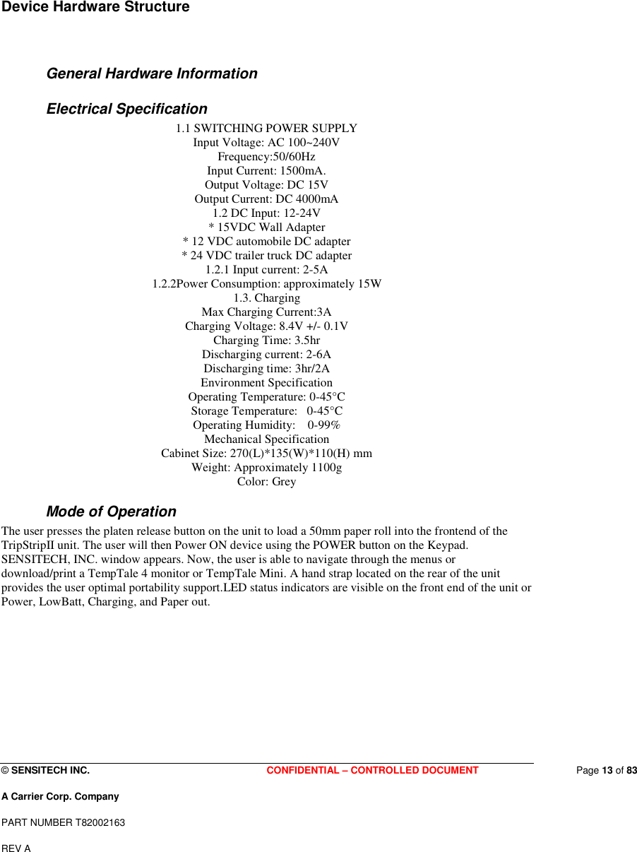  © SENSITECH INC. CONFIDENTIAL – CONTROLLED DOCUMENT   Page 13 of 83 A Carrier Corp. Company PART NUMBER T82002163 REV A  Device Hardware Structure    General Hardware Information Electrical Specification 1.1 SWITCHING POWER SUPPLY Input Voltage: AC 100~240V Frequency:50/60Hz Input Current: 1500mA. Output Voltage: DC 15V Output Current: DC 4000mA 1.2 DC Input: 12-24V * 15VDC Wall Adapter * 12 VDC automobile DC adapter * 24 VDC trailer truck DC adapter 1.2.1 Input current: 2-5A 1.2.2Power Consumption: approximately 15W 1.3. Charging Max Charging Current:3A Charging Voltage: 8.4V +/- 0.1V Charging Time: 3.5hr Discharging current: 2-6A Discharging time: 3hr/2A Environment Specification Operating Temperature: 0-45°C Storage Temperature:   0-45°C Operating Humidity:    0-99% Mechanical Specification Cabinet Size: 270(L)*135(W)*110(H) mm Weight: Approximately 1100g Color: Grey Mode of Operation The user presses the platen release button on the unit to load a 50mm paper roll into the frontend of the TripStripII unit. The user will then Power ON device using the POWER button on the Keypad. SENSITECH, INC. window appears. Now, the user is able to navigate through the menus or download/print a TempTale 4 monitor or TempTale Mini. A hand strap located on the rear of the unit provides the user optimal portability support.LED status indicators are visible on the front end of the unit or Power, LowBatt, Charging, and Paper out.  