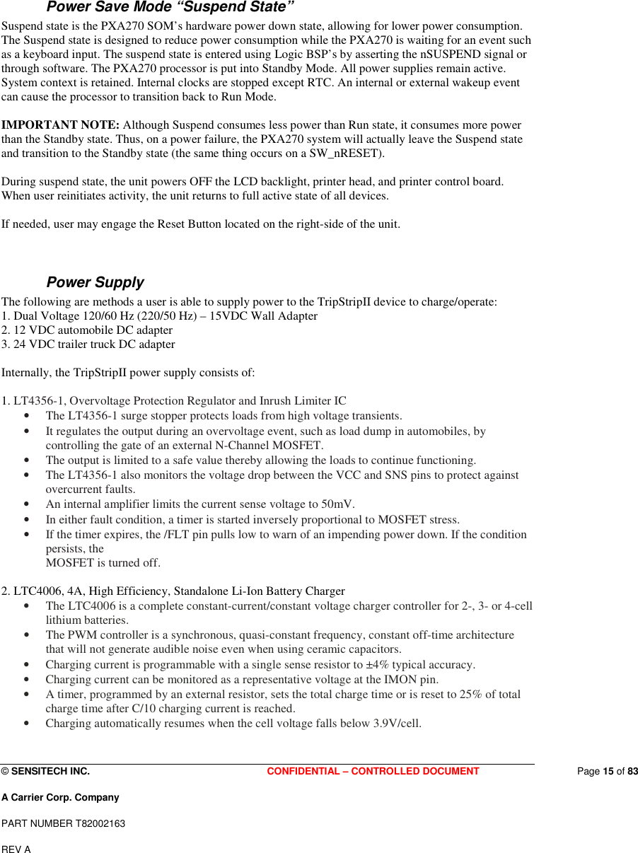  © SENSITECH INC. CONFIDENTIAL – CONTROLLED DOCUMENT   Page 15 of 83 A Carrier Corp. Company PART NUMBER T82002163 REV A  Power Save Mode “Suspend State” Suspend state is the PXA270 SOM’s hardware power down state, allowing for lower power consumption. The Suspend state is designed to reduce power consumption while the PXA270 is waiting for an event such as a keyboard input. The suspend state is entered using Logic BSP’s by asserting the nSUSPEND signal or through software. The PXA270 processor is put into Standby Mode. All power supplies remain active. System context is retained. Internal clocks are stopped except RTC. An internal or external wakeup event can cause the processor to transition back to Run Mode.   IMPORTANT NOTE: Although Suspend consumes less power than Run state, it consumes more power than the Standby state. Thus, on a power failure, the PXA270 system will actually leave the Suspend state and transition to the Standby state (the same thing occurs on a SW_nRESET).   During suspend state, the unit powers OFF the LCD backlight, printer head, and printer control board. When user reinitiates activity, the unit returns to full active state of all devices.  If needed, user may engage the Reset Button located on the right-side of the unit.   Power Supply The following are methods a user is able to supply power to the TripStripII device to charge/operate: 1. Dual Voltage 120/60 Hz (220/50 Hz) – 15VDC Wall Adapter 2. 12 VDC automobile DC adapter 3. 24 VDC trailer truck DC adapter  Internally, the TripStripII power supply consists of:  1. LT4356-1, Overvoltage Protection Regulator and Inrush Limiter IC • The LT4356-1 surge stopper protects loads from high voltage transients.  • It regulates the output during an overvoltage event, such as load dump in automobiles, by controlling the gate of an external N-Channel MOSFET.  • The output is limited to a safe value thereby allowing the loads to continue functioning.  • The LT4356-1 also monitors the voltage drop between the VCC and SNS pins to protect against overcurrent faults.  • An internal amplifier limits the current sense voltage to 50mV.  • In either fault condition, a timer is started inversely proportional to MOSFET stress. • If the timer expires, the /FLT pin pulls low to warn of an impending power down. If the condition persists, the MOSFET is turned off.  2. LTC4006, 4A, High Efficiency, Standalone Li-Ion Battery Charger • The LTC4006 is a complete constant-current/constant voltage charger controller for 2-, 3- or 4-cell lithium batteries. • The PWM controller is a synchronous, quasi-constant frequency, constant off-time architecture that will not generate audible noise even when using ceramic capacitors. • Charging current is programmable with a single sense resistor to ±4% typical accuracy. • Charging current can be monitored as a representative voltage at the IMON pin.  • A timer, programmed by an external resistor, sets the total charge time or is reset to 25% of total charge time after C/10 charging current is reached.  • Charging automatically resumes when the cell voltage falls below 3.9V/cell. 