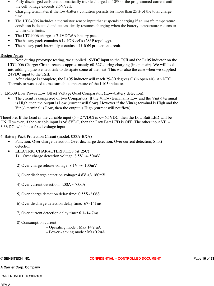  © SENSITECH INC. CONFIDENTIAL – CONTROLLED DOCUMENT   Page 16 of 83 A Carrier Corp. Company PART NUMBER T82002163 REV A  • Fully discharged cells are automatically trickle charged at 10% of the programmed current until the cell voltage exceeds 2.5V/cell.  • Charging terminates if the low-battery condition persists for more than 25% of the total charge time. • The LTC4006 includes a thermistor sensor input that suspends charging if an unsafe temperature condition is detected and automatically resumes charging when the battery temperature returns to within safe limits. • The LTC4006 charges a 7.4VDC/6A battery pack.  • The battery pack contains 6 Li-ION cells (2S3P topology).  • The battery pack internally contains a Li-ION protection circuit.  Design Note:   Note during prototype testing, we supplied 15VDC input to the TSII and the L105 inductor on the LTC4006 Charger Circuit reaches approximately 60-62C during charging (in open air). We will look into adding a passive heat sink to dissipate some of the heat. This was also the case when we supplied 24VDC input to the TSII.   After charge is complete, the L105 inductor will reach 29-30 degrees C (in open air). An NTC Thermistor was used to measure the temperature of the L105 inductor.  3. LM339 Low Power Low Offset Voltage Quad Comparator. (Low-battery detection): • The circuit is comprised of two Compartors. If the Vin(+) terminal is Low and the Vin(-) terminal is High, then the output is Low (current will flow). However if the Vin(+) terminal is High and the Vin(-) terminal is Low, then the output is High (current will not flow).  Therefore, If the Load in the variable input (5 – 27VDC) is &lt;= 6.5VDC, then the Low Batt LED will be ON. However, if the variable input is &gt;6.8VDC, then the Low Batt LED is OFF. The other input VB = 3.3VDC, which is a fixed voltage input.   4. Battery Pack Protection Circuit (model: 033A-BXA) • Function: Over charge detection, Over discharge detection, Over current detection, Short detection. • ELECTRIC CHARACTERISTICS (@ 25C) 1) Over charge detection voltage: 8.5V +/- 50mV  2) Over charge release voltage: 8.1V +/- 100mV  3) Over discharge detection voltage: 4.8V +/- 160mV  4) Over current detection: 4.00A ~ 7.00A  5) Over charge detection delay time: 0.55S~2.06S  6) Over discharge detection delay time:  67~141ms  7) Over current detection delay time: 6.3~14.7ms  8) Consumption current – Operating mode : Max 14.2 µA – Power - saving mode : Max0.2µA.    