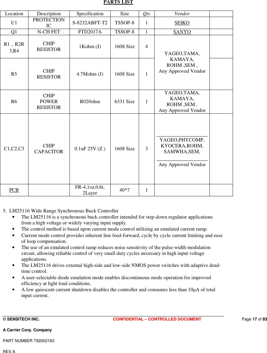  © SENSITECH INC. CONFIDENTIAL – CONTROLLED DOCUMENT   Page 17 of 83 A Carrier Corp. Company PART NUMBER T82002163 REV A  PARTS LIST  Location  Description  Specification  Size  Qty  Vendor   U1  PROTECTION IC  S-8232ABFT-T2  TSSOP-8  1  SEIKO   Q1  N-CH FET  FTD2017A  TSSOP-8  1  SANYO   R1，R2R3,R4 CHIP RESISTOR  1Kohm (J)  1608 Size  4  R5  CHIP RESISTOR  4.7Mohm (J)  1608 Size  1 YAGEO,TAMA, KAMAYA, ROHM ,SEM , Any Approved Vendor  R6  CHIP POWER RESISTOR  R020ohm  6331 Size  1 YAGEO,TAMA, KAMAYA, ROHM ,SEM , Any Approved Vendor  C1,C2,C3  CHIP      CAPACITOR  0.1uF 25V (Z )  1608 Size  3 YAGEO,PHYCOMP, KYOCERA,ROHM, SAMWHA,SEM, Any Approved Vendor  PCB   FR-4,1oz,0.6t, 2Layer  40*7  1      5.  LM25116 Wide Range Synchronous Buck Controller  • The LM25116 is a synchronous buck controller intended for step-down regulator applications from a high voltage or widely varying input supply.  • The control method is based upon current mode control utilizing an emulated current ramp.  • Current mode control provides inherent line feed-forward, cycle by cycle current limiting and ease of loop compensation.  • The use of an emulated control ramp reduces noise sensitivity of the pulse-width modulation circuit, allowing reliable control of very small duty cycles necessary in high input voltage applications. • The LM25116 drives external high-side and low-side NMOS power switches with adaptive dead-time control. • A user-selectable diode emulation mode enables discontinuous mode operation for improved efficiency at light load conditions.  • A low quiescent current shutdown disables the controller and consumes less than 10µA of total input current. 