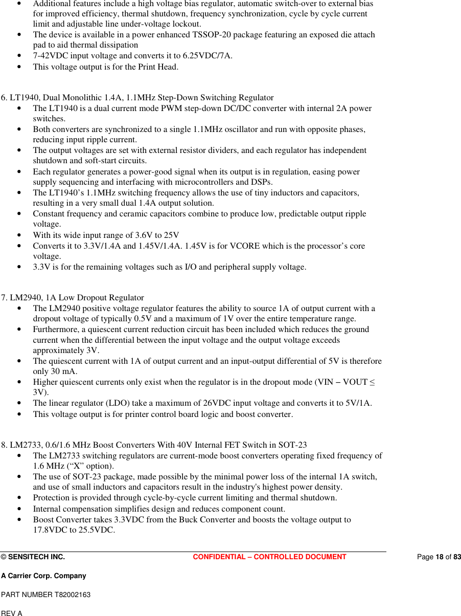  © SENSITECH INC. CONFIDENTIAL – CONTROLLED DOCUMENT   Page 18 of 83 A Carrier Corp. Company PART NUMBER T82002163 REV A  • Additional features include a high voltage bias regulator, automatic switch-over to external bias for improved efficiency, thermal shutdown, frequency synchronization, cycle by cycle current limit and adjustable line under-voltage lockout.  • The device is available in a power enhanced TSSOP-20 package featuring an exposed die attach pad to aid thermal dissipation • 7-42VDC input voltage and converts it to 6.25VDC/7A.  • This voltage output is for the Print Head.   6. LT1940, Dual Monolithic 1.4A, 1.1MHz Step-Down Switching Regulator  • The LT1940 is a dual current mode PWM step-down DC/DC converter with internal 2A power switches.  • Both converters are synchronized to a single 1.1MHz oscillator and run with opposite phases, reducing input ripple current.  • The output voltages are set with external resistor dividers, and each regulator has independent shutdown and soft-start circuits.  • Each regulator generates a power-good signal when its output is in regulation, easing power supply sequencing and interfacing with microcontrollers and DSPs. • The LT1940’s 1.1MHz switching frequency allows the use of tiny inductors and capacitors, resulting in a very small dual 1.4A output solution.  • Constant frequency and ceramic capacitors combine to produce low, predictable output ripple voltage.  • With its wide input range of 3.6V to 25V • Converts it to 3.3V/1.4A and 1.45V/1.4A. 1.45V is for VCORE which is the processor’s core voltage.  • 3.3V is for the remaining voltages such as I/O and peripheral supply voltage.   7. LM2940, 1A Low Dropout Regulator • The LM2940 positive voltage regulator features the ability to source 1A of output current with a dropout voltage of typically 0.5V and a maximum of 1V over the entire temperature range.  • Furthermore, a quiescent current reduction circuit has been included which reduces the ground current when the differential between the input voltage and the output voltage exceeds approximately 3V.  • The quiescent current with 1A of output current and an input-output differential of 5V is therefore only 30 mA.  • Higher quiescent currents only exist when the regulator is in the dropout mode (VIN − VOUT ≤ 3V). • The linear regulator (LDO) take a maximum of 26VDC input voltage and converts it to 5V/1A.  • This voltage output is for printer control board logic and boost converter.   8. LM2733, 0.6/1.6 MHz Boost Converters With 40V Internal FET Switch in SOT-23  • The LM2733 switching regulators are current-mode boost converters operating fixed frequency of 1.6 MHz (“X” option). • The use of SOT-23 package, made possible by the minimal power loss of the internal 1A switch, and use of small inductors and capacitors result in the industry&apos;s highest power density.  • Protection is provided through cycle-by-cycle current limiting and thermal shutdown.  • Internal compensation simplifies design and reduces component count. • Boost Converter takes 3.3VDC from the Buck Converter and boosts the voltage output to 17.8VDC to 25.5VDC. 