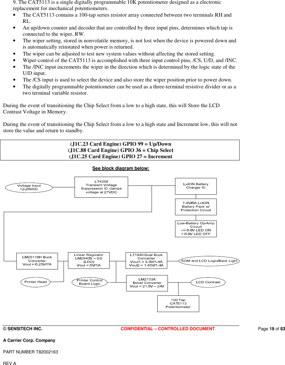  © SENSITECH INC. CONFIDENTIAL – CONTROLLED DOCUMENT   Page 19 of 83 A Carrier Corp. Company PART NUMBER T82002163 REV A    9. The CAT5113 is a single digitally programmable 10K potentiometer designed as a electronic replacement for mechanical potentiometers.  • The CAT5113 contains a 100-tap series resistor array connected between two terminals RH and RL.  • An up/down counter and decoder that are controlled by three input pins, determines which tap is connected to the wiper, RW.  • The wiper setting, stored in nonvolatile memory, is not lost when the device is powered down and is automatically reinstated when power is returned.  • The wiper can be adjusted to test new system values without affecting the stored setting. • Wiper-control of the CAT5113 is accomplished with three input control pins, /CS, U/D, and /INC.  • The /INC input increments the wiper in the direction which is determined by the logic state of the U/D input. • The /CS input is used to select the device and also store the wiper position prior to power down. • The digitally programmable potentiometer can be used as a three-terminal resistive divider or as a two terminal variable resistor.   During the event of transitioning the Chip Select from a low to a high state, this will Store the LCD Contrast Voltage in Memory.  During the event of transitioning the Chip Select from a low to a high state and Increment low, this will not store the value and return to standby.  (J1C.23 Card Engine) GPIO 99 = Up/Down (J1C.88 Card Engine) GPIO 36 = Chip Select (J1C.25 Card Engine) GPIO 27 = Increment  See block diagram below:   