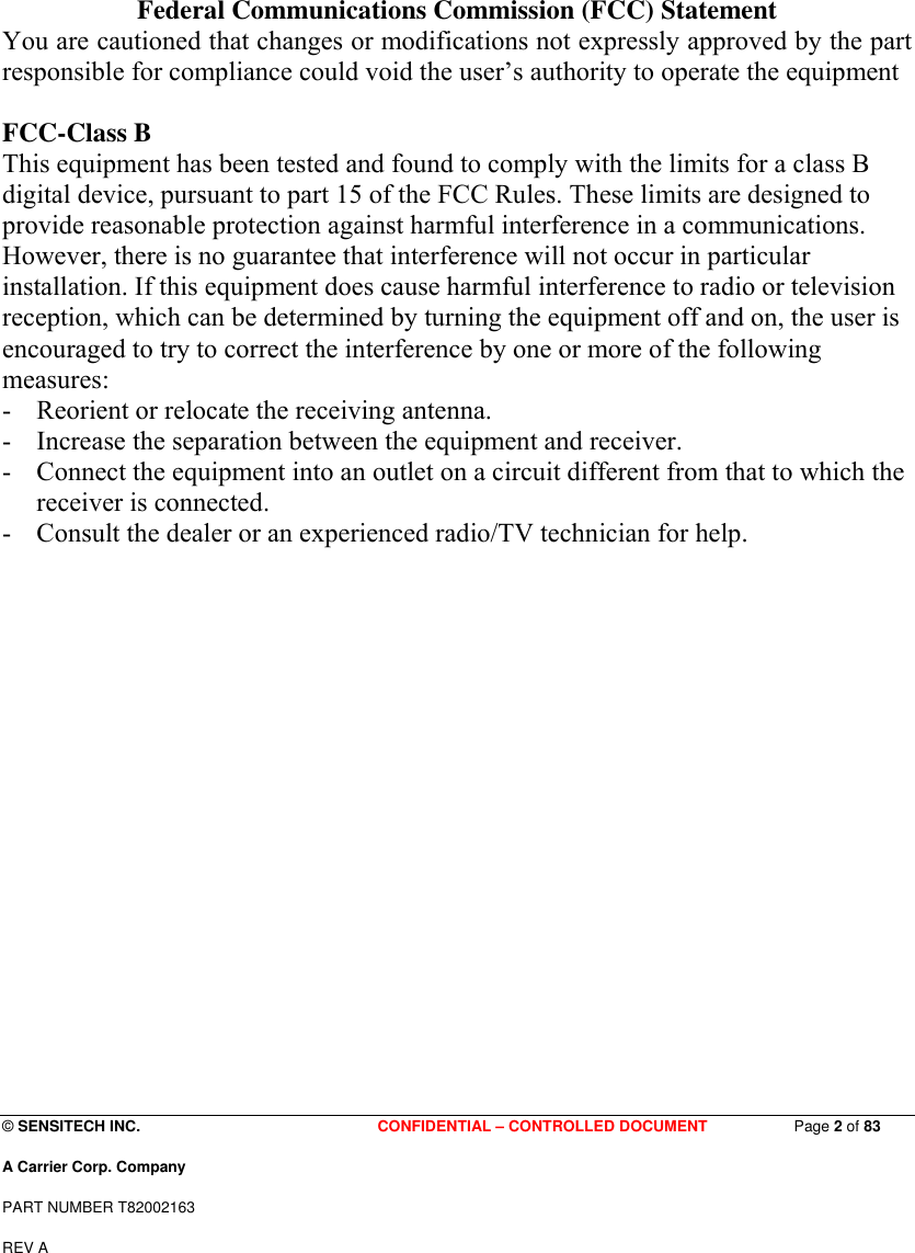 © SENSITECH INC.                               CONFIDENTIAL – CONTROLLED DOCUMENT Page 2 of 83 A Carrier Corp. Company PART NUMBER T82002163 REV A  Federal Communications Commission (FCC) Statement You are cautioned that changes or modifications not expressly approved by the part responsible for compliance could void the user’s authority to operate the equipment  FCC-Class B This equipment has been tested and found to comply with the limits for a class B digital device, pursuant to part 15 of the FCC Rules. These limits are designed to provide reasonable protection against harmful interference in a communications. However, there is no guarantee that interference will not occur in particular installation. If this equipment does cause harmful interference to radio or television reception, which can be determined by turning the equipment off and on, the user is encouraged to try to correct the interference by one or more of the following measures: - Reorient or relocate the receiving antenna. - Increase the separation between the equipment and receiver. - Connect the equipment into an outlet on a circuit different from that to which the receiver is connected. - Consult the dealer or an experienced radio/TV technician for help.        