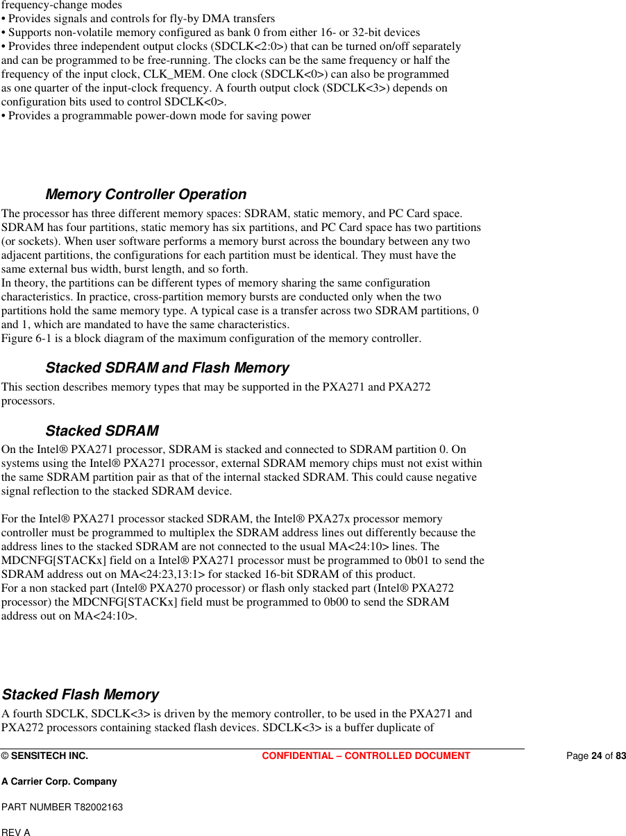  © SENSITECH INC. CONFIDENTIAL – CONTROLLED DOCUMENT   Page 24 of 83 A Carrier Corp. Company PART NUMBER T82002163 REV A  frequency-change modes • Provides signals and controls for fly-by DMA transfers • Supports non-volatile memory configured as bank 0 from either 16- or 32-bit devices • Provides three independent output clocks (SDCLK&lt;2:0&gt;) that can be turned on/off separately and can be programmed to be free-running. The clocks can be the same frequency or half the frequency of the input clock, CLK_MEM. One clock (SDCLK&lt;0&gt;) can also be programmed as one quarter of the input-clock frequency. A fourth output clock (SDCLK&lt;3&gt;) depends on configuration bits used to control SDCLK&lt;0&gt;. • Provides a programmable power-down mode for saving power     Memory Controller Operation The processor has three different memory spaces: SDRAM, static memory, and PC Card space. SDRAM has four partitions, static memory has six partitions, and PC Card space has two partitions (or sockets). When user software performs a memory burst across the boundary between any two adjacent partitions, the configurations for each partition must be identical. They must have the same external bus width, burst length, and so forth. In theory, the partitions can be different types of memory sharing the same configuration characteristics. In practice, cross-partition memory bursts are conducted only when the two partitions hold the same memory type. A typical case is a transfer across two SDRAM partitions, 0 and 1, which are mandated to have the same characteristics. Figure 6-1 is a block diagram of the maximum configuration of the memory controller. Stacked SDRAM and Flash Memory This section describes memory types that may be supported in the PXA271 and PXA272 processors. Stacked SDRAM On the Intel® PXA271 processor, SDRAM is stacked and connected to SDRAM partition 0. On systems using the Intel® PXA271 processor, external SDRAM memory chips must not exist within the same SDRAM partition pair as that of the internal stacked SDRAM. This could cause negative signal reflection to the stacked SDRAM device.  For the Intel® PXA271 processor stacked SDRAM, the Intel® PXA27x processor memory controller must be programmed to multiplex the SDRAM address lines out differently because the address lines to the stacked SDRAM are not connected to the usual MA&lt;24:10&gt; lines. The MDCNFG[STACKx] field on a Intel® PXA271 processor must be programmed to 0b01 to send the SDRAM address out on MA&lt;24:23,13:1&gt; for stacked 16-bit SDRAM of this product. For a non stacked part (Intel® PXA270 processor) or flash only stacked part (Intel® PXA272 processor) the MDCNFG[STACKx] field must be programmed to 0b00 to send the SDRAM address out on MA&lt;24:10&gt;.    Stacked Flash Memory A fourth SDCLK, SDCLK&lt;3&gt; is driven by the memory controller, to be used in the PXA271 and PXA272 processors containing stacked flash devices. SDCLK&lt;3&gt; is a buffer duplicate of 