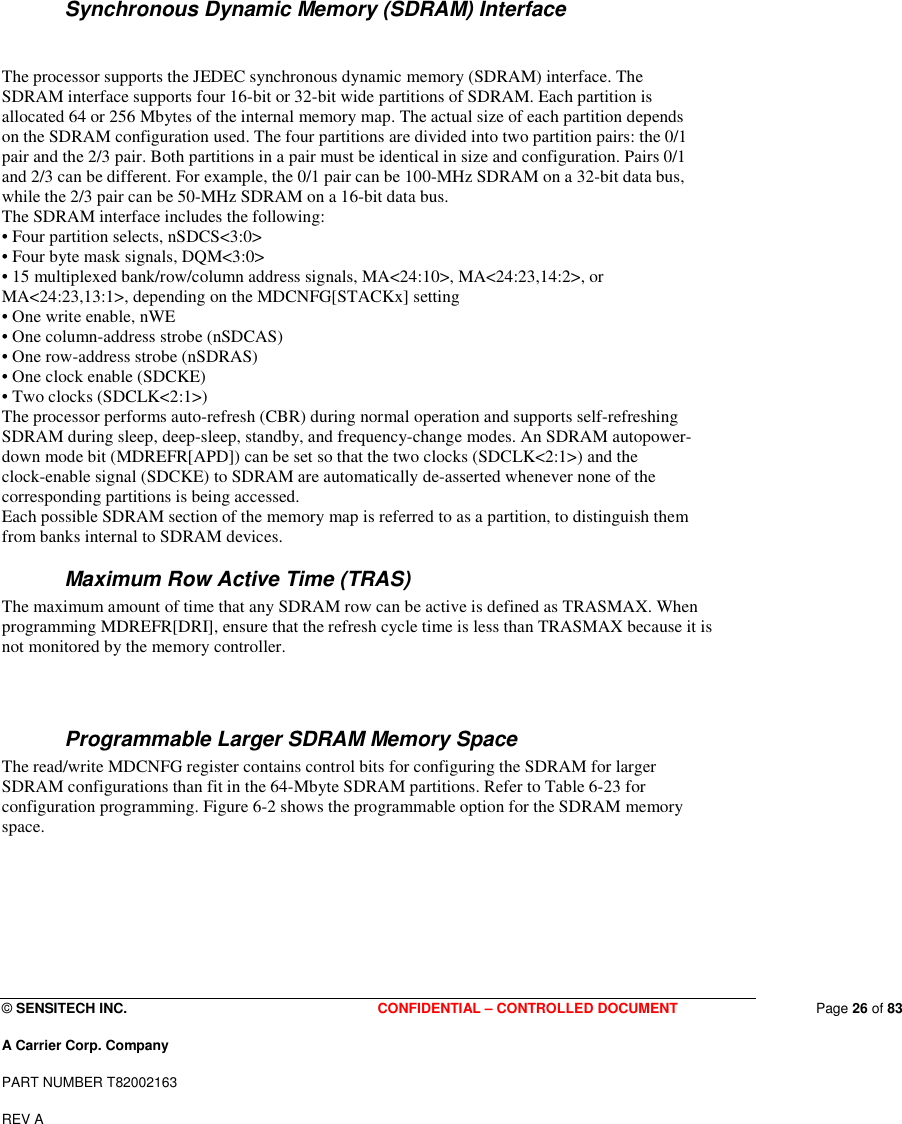  © SENSITECH INC. CONFIDENTIAL – CONTROLLED DOCUMENT   Page 26 of 83 A Carrier Corp. Company PART NUMBER T82002163 REV A    Synchronous Dynamic Memory (SDRAM) Interface   The processor supports the JEDEC synchronous dynamic memory (SDRAM) interface. The SDRAM interface supports four 16-bit or 32-bit wide partitions of SDRAM. Each partition is allocated 64 or 256 Mbytes of the internal memory map. The actual size of each partition depends on the SDRAM configuration used. The four partitions are divided into two partition pairs: the 0/1 pair and the 2/3 pair. Both partitions in a pair must be identical in size and configuration. Pairs 0/1 and 2/3 can be different. For example, the 0/1 pair can be 100-MHz SDRAM on a 32-bit data bus, while the 2/3 pair can be 50-MHz SDRAM on a 16-bit data bus. The SDRAM interface includes the following: • Four partition selects, nSDCS&lt;3:0&gt; • Four byte mask signals, DQM&lt;3:0&gt; • 15 multiplexed bank/row/column address signals, MA&lt;24:10&gt;, MA&lt;24:23,14:2&gt;, or MA&lt;24:23,13:1&gt;, depending on the MDCNFG[STACKx] setting • One write enable, nWE • One column-address strobe (nSDCAS) • One row-address strobe (nSDRAS) • One clock enable (SDCKE) • Two clocks (SDCLK&lt;2:1&gt;) The processor performs auto-refresh (CBR) during normal operation and supports self-refreshing SDRAM during sleep, deep-sleep, standby, and frequency-change modes. An SDRAM autopower- down mode bit (MDREFR[APD]) can be set so that the two clocks (SDCLK&lt;2:1&gt;) and the clock-enable signal (SDCKE) to SDRAM are automatically de-asserted whenever none of the corresponding partitions is being accessed. Each possible SDRAM section of the memory map is referred to as a partition, to distinguish them from banks internal to SDRAM devices. Maximum Row Active Time (TRAS) The maximum amount of time that any SDRAM row can be active is defined as TRASMAX. When programming MDREFR[DRI], ensure that the refresh cycle time is less than TRASMAX because it is not monitored by the memory controller.  Programmable Larger SDRAM Memory Space The read/write MDCNFG register contains control bits for configuring the SDRAM for larger SDRAM configurations than fit in the 64-Mbyte SDRAM partitions. Refer to Table 6-23 for configuration programming. Figure 6-2 shows the programmable option for the SDRAM memory space.     