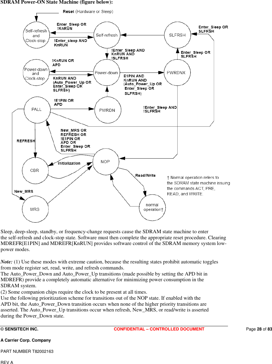  © SENSITECH INC. CONFIDENTIAL – CONTROLLED DOCUMENT   Page 28 of 83 A Carrier Corp. Company PART NUMBER T82002163 REV A  SDRAM Power-ON State Machine (figure below):  Sleep, deep-sleep, standby, or frequency-change requests cause the SDRAM state machine to enter the self-refresh and clock-stop state. Software must then complete the appropriate reset procedure. Clearing MDREFR[E1PIN] and MDREFR[KnRUN] provides software control of the SDRAM memory system low-power modes.  Note: (1) Use these modes with extreme caution, because the resulting states prohibit automatic toggles from mode register set, read, write, and refresh commands. The Auto_Power_Down and Auto_Power_Up transitions (made possible by setting the APD bit in MDREFR) provide a completely automatic alternative for minimizing power consumption in the SDRAM system. (2) Some companion chips require the clock to be present at all times. Use the following prioritization scheme for transitions out of the NOP state. If enabled with the APD bit, the Auto_Power_Down transition occurs when none of the higher priority transitions are asserted. The Auto_Power_Up transitions occur when refresh, New_MRS, or read/write is asserted during the Power_Down state. 