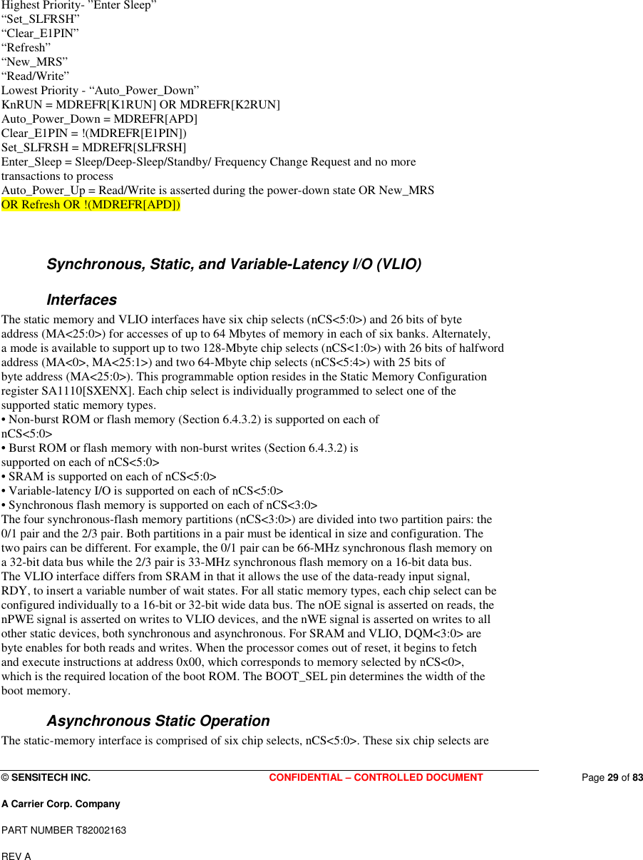  © SENSITECH INC. CONFIDENTIAL – CONTROLLED DOCUMENT   Page 29 of 83 A Carrier Corp. Company PART NUMBER T82002163 REV A  Highest Priority- ”Enter Sleep” “Set_SLFRSH” “Clear_E1PIN” “Refresh” “New_MRS” “Read/Write” Lowest Priority - “Auto_Power_Down” KnRUN = MDREFR[K1RUN] OR MDREFR[K2RUN] Auto_Power_Down = MDREFR[APD] Clear_E1PIN = !(MDREFR[E1PIN]) Set_SLFRSH = MDREFR[SLFRSH] Enter_Sleep = Sleep/Deep-Sleep/Standby/ Frequency Change Request and no more transactions to process Auto_Power_Up = Read/Write is asserted during the power-down state OR New_MRS OR Refresh OR !(MDREFR[APD])  Synchronous, Static, and Variable-Latency I/O (VLIO) Interfaces The static memory and VLIO interfaces have six chip selects (nCS&lt;5:0&gt;) and 26 bits of byte address (MA&lt;25:0&gt;) for accesses of up to 64 Mbytes of memory in each of six banks. Alternately, a mode is available to support up to two 128-Mbyte chip selects (nCS&lt;1:0&gt;) with 26 bits of halfword address (MA&lt;0&gt;, MA&lt;25:1&gt;) and two 64-Mbyte chip selects (nCS&lt;5:4&gt;) with 25 bits of byte address (MA&lt;25:0&gt;). This programmable option resides in the Static Memory Configuration register SA1110[SXENX]. Each chip select is individually programmed to select one of the supported static memory types. • Non-burst ROM or flash memory (Section 6.4.3.2) is supported on each of nCS&lt;5:0&gt; • Burst ROM or flash memory with non-burst writes (Section 6.4.3.2) is supported on each of nCS&lt;5:0&gt; • SRAM is supported on each of nCS&lt;5:0&gt; • Variable-latency I/O is supported on each of nCS&lt;5:0&gt; • Synchronous flash memory is supported on each of nCS&lt;3:0&gt; The four synchronous-flash memory partitions (nCS&lt;3:0&gt;) are divided into two partition pairs: the 0/1 pair and the 2/3 pair. Both partitions in a pair must be identical in size and configuration. The two pairs can be different. For example, the 0/1 pair can be 66-MHz synchronous flash memory on a 32-bit data bus while the 2/3 pair is 33-MHz synchronous flash memory on a 16-bit data bus. The VLIO interface differs from SRAM in that it allows the use of the data-ready input signal, RDY, to insert a variable number of wait states. For all static memory types, each chip select can be configured individually to a 16-bit or 32-bit wide data bus. The nOE signal is asserted on reads, the nPWE signal is asserted on writes to VLIO devices, and the nWE signal is asserted on writes to all other static devices, both synchronous and asynchronous. For SRAM and VLIO, DQM&lt;3:0&gt; are byte enables for both reads and writes. When the processor comes out of reset, it begins to fetch and execute instructions at address 0x00, which corresponds to memory selected by nCS&lt;0&gt;, which is the required location of the boot ROM. The BOOT_SEL pin determines the width of the boot memory. Asynchronous Static Operation The static-memory interface is comprised of six chip selects, nCS&lt;5:0&gt;. These six chip selects are 