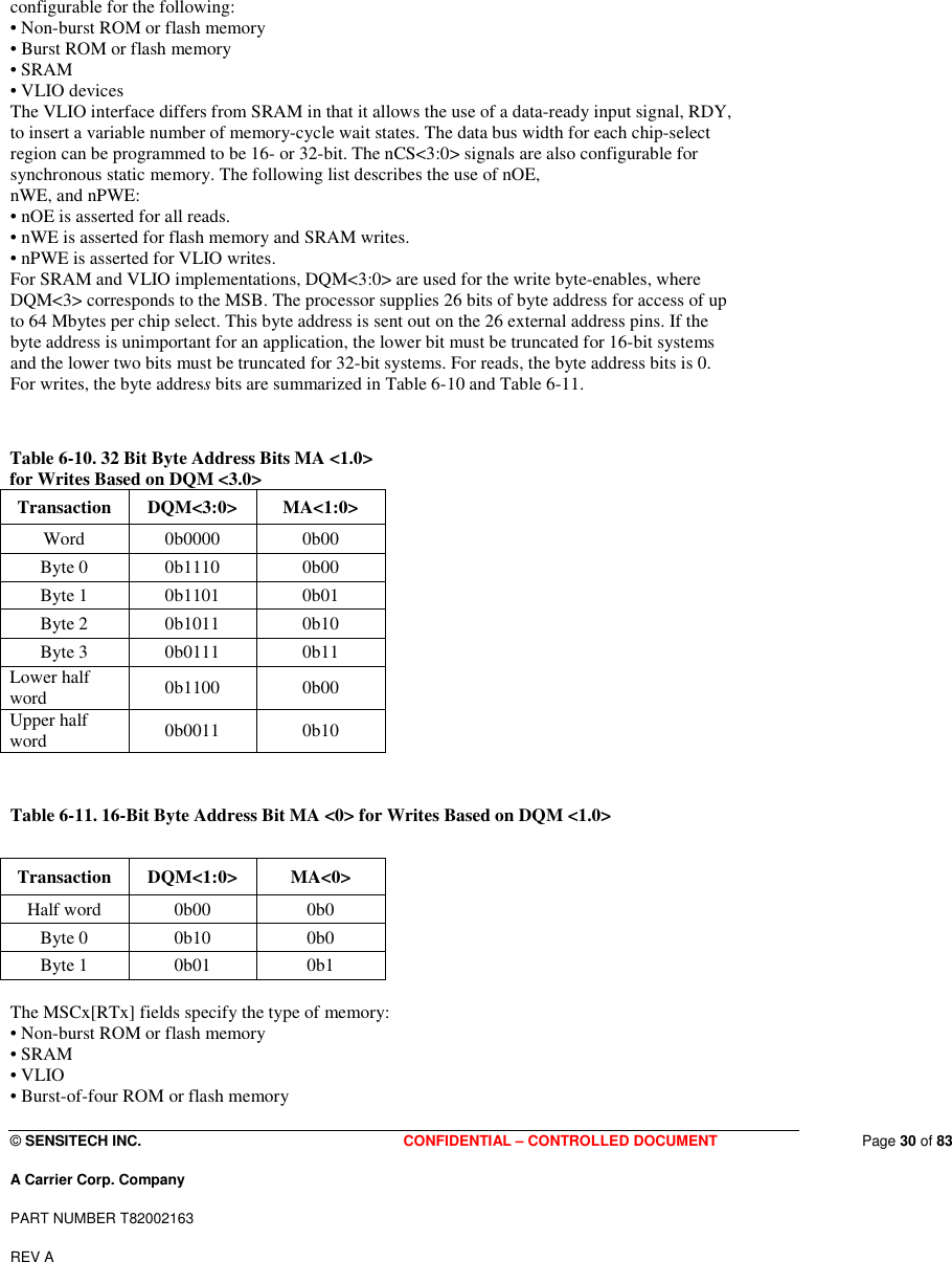  © SENSITECH INC. CONFIDENTIAL – CONTROLLED DOCUMENT   Page 30 of 83 A Carrier Corp. Company PART NUMBER T82002163 REV A  configurable for the following: • Non-burst ROM or flash memory  • Burst ROM or flash memory • SRAM  • VLIO devices  The VLIO interface differs from SRAM in that it allows the use of a data-ready input signal, RDY, to insert a variable number of memory-cycle wait states. The data bus width for each chip-select region can be programmed to be 16- or 32-bit. The nCS&lt;3:0&gt; signals are also configurable for synchronous static memory. The following list describes the use of nOE, nWE, and nPWE: • nOE is asserted for all reads. • nWE is asserted for flash memory and SRAM writes. • nPWE is asserted for VLIO writes. For SRAM and VLIO implementations, DQM&lt;3:0&gt; are used for the write byte-enables, where DQM&lt;3&gt; corresponds to the MSB. The processor supplies 26 bits of byte address for access of up to 64 Mbytes per chip select. This byte address is sent out on the 26 external address pins. If the byte address is unimportant for an application, the lower bit must be truncated for 16-bit systems and the lower two bits must be truncated for 32-bit systems. For reads, the byte address bits is 0. For writes, the byte address bits are summarized in Table 6-10 and Table 6-11.   Table 6-10. 32 Bit Byte Address Bits MA &lt;1.0&gt; for Writes Based on DQM &lt;3.0&gt;  Transaction   DQM&lt;3:0&gt;   MA&lt;1:0&gt;  Word   0b0000   0b00  Byte 0   0b1110   0b00  Byte 1   0b1101   0b01  Byte 2   0b1011   0b10  Byte 3   0b0111   0b11  Lower half word   0b1100   0b00  Upper half word   0b0011   0b10    Table 6-11. 16-Bit Byte Address Bit MA &lt;0&gt; for Writes Based on DQM &lt;1.0&gt;  Transaction   DQM&lt;1:0&gt;   MA&lt;0&gt;  Half word   0b00   0b0  Byte 0   0b10   0b0  Byte 1   0b01   0b1   The MSCx[RTx] fields specify the type of memory: • Non-burst ROM or flash memory • SRAM • VLIO • Burst-of-four ROM or flash memory 