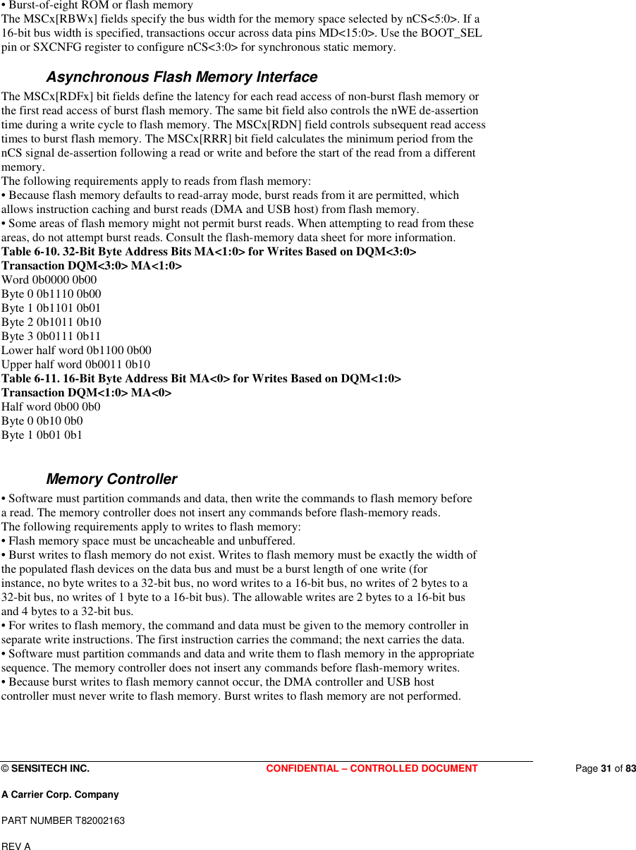  © SENSITECH INC. CONFIDENTIAL – CONTROLLED DOCUMENT   Page 31 of 83 A Carrier Corp. Company PART NUMBER T82002163 REV A  • Burst-of-eight ROM or flash memory The MSCx[RBWx] fields specify the bus width for the memory space selected by nCS&lt;5:0&gt;. If a 16-bit bus width is specified, transactions occur across data pins MD&lt;15:0&gt;. Use the BOOT_SEL pin or SXCNFG register to configure nCS&lt;3:0&gt; for synchronous static memory. Asynchronous Flash Memory Interface The MSCx[RDFx] bit fields define the latency for each read access of non-burst flash memory or the first read access of burst flash memory. The same bit field also controls the nWE de-assertion time during a write cycle to flash memory. The MSCx[RDN] field controls subsequent read access times to burst flash memory. The MSCx[RRR] bit field calculates the minimum period from the nCS signal de-assertion following a read or write and before the start of the read from a different memory. The following requirements apply to reads from flash memory: • Because flash memory defaults to read-array mode, burst reads from it are permitted, which allows instruction caching and burst reads (DMA and USB host) from flash memory. • Some areas of flash memory might not permit burst reads. When attempting to read from these areas, do not attempt burst reads. Consult the flash-memory data sheet for more information. Table 6-10. 32-Bit Byte Address Bits MA&lt;1:0&gt; for Writes Based on DQM&lt;3:0&gt; Transaction DQM&lt;3:0&gt; MA&lt;1:0&gt; Word 0b0000 0b00 Byte 0 0b1110 0b00 Byte 1 0b1101 0b01 Byte 2 0b1011 0b10 Byte 3 0b0111 0b11 Lower half word 0b1100 0b00 Upper half word 0b0011 0b10 Table 6-11. 16-Bit Byte Address Bit MA&lt;0&gt; for Writes Based on DQM&lt;1:0&gt; Transaction DQM&lt;1:0&gt; MA&lt;0&gt; Half word 0b00 0b0 Byte 0 0b10 0b0 Byte 1 0b01 0b1  Memory Controller • Software must partition commands and data, then write the commands to flash memory before a read. The memory controller does not insert any commands before flash-memory reads. The following requirements apply to writes to flash memory: • Flash memory space must be uncacheable and unbuffered. • Burst writes to flash memory do not exist. Writes to flash memory must be exactly the width of the populated flash devices on the data bus and must be a burst length of one write (for instance, no byte writes to a 32-bit bus, no word writes to a 16-bit bus, no writes of 2 bytes to a 32-bit bus, no writes of 1 byte to a 16-bit bus). The allowable writes are 2 bytes to a 16-bit bus and 4 bytes to a 32-bit bus. • For writes to flash memory, the command and data must be given to the memory controller in separate write instructions. The first instruction carries the command; the next carries the data. • Software must partition commands and data and write them to flash memory in the appropriate sequence. The memory controller does not insert any commands before flash-memory writes. • Because burst writes to flash memory cannot occur, the DMA controller and USB host controller must never write to flash memory. Burst writes to flash memory are not performed. 