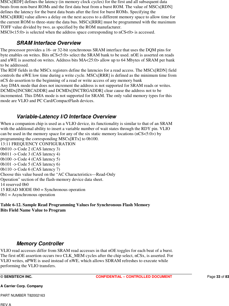  © SENSITECH INC. CONFIDENTIAL – CONTROLLED DOCUMENT   Page 33 of 83 A Carrier Corp. Company PART NUMBER T82002163 REV A  MSCx[RDF] defines the latency (in memory clock cycles) for the first and all subsequent data beats from non-burst ROMs and the first data beat from a burst ROM. The value of MSCx[RDN] defines the latency for the burst data beats after the first for burst ROMs. Specifying the MSCx[RRR] value allows a delay on the next access to a different memory space to allow time for the current ROM to three-state the data bus. MSCx[RRR] must be programmed with the maximum TOFF value divided by two, as specified by the ROM manufacturer. MSC0&lt;15:0&gt; is selected when the address space corresponding to nCS&lt;0&gt; is accessed. SRAM Interface Overview The processor provides a 16- or 32-bit synchronous SRAM interface that uses the DQM pins for byte enables on writes. Bits nCS&lt;5:0&gt; select the SRAM bank to be used. nOE is asserted on reads and nWE is asserted on writes. Address bits MA&lt;25:0&gt; allow up to 64 Mbytes of SRAM per bank to be addressed. The RDF fields in the MSCx registers define the latencies for a read access. The MSCx[RDN] field controls the nWE low time during a write cycle. MSCx[RRR] is defined as the minimum time from nCS de-assertion to the beginning of a read or write access of any memory bank Any DMA mode that does not increment the address is not supported for SRAM reads or writes. DCMDx[INCSRCADDR] and DCMDx[INCTRGADDR] clear cause the address not to be incremented. This DMA mode is not supported for SRAM. The only valid memory types for this mode are VLIO and PC Card/CompactFlash devices.   Variable-Latency I/O Interface Overview When a companion chip is used as a VLIO device, its functionality is similar to that of an SRAM with the additional ability to insert a variable number of wait states through the RDY pin. VLIO can be used in the memory space for any of the six static memory locations (nCS&lt;5:0&gt;) by programming the corresponding MSCx[RTx] to 0b100. 13:11 FREQUENCY CONFIGURATION 0b010 -&gt; Code 2 (CAS latency 3) 0b011 -&gt; Code 3 (CAS latency 4) 0b100 -&gt; Code 4 (CAS latency 5) 0b101 -&gt; Code 5 (CAS latency 6) 0b110 -&gt; Code 6 (CAS latency 7) Choose this value based on the “AC Characteristics—Read-Only Operation” section of the flash-memory device data sheet. 14 reserved 0b0 15 READ MODE 0b0 = Synchronous operation 0b1 = Asynchronous operation  Table 6-12. Sample Read Programming Values for Synchronous Flash Memory  Bits Field Name Value to Program    Memory Controller VLIO read accesses differ from SRAM read accesses in that nOE toggles for each beat of a burst. The first nOE assertion occurs two CLK_MEM cycles after the chip select, nCSx, is asserted. For VLIO writes, nPWE is used instead of nWE, which allows SDRAM refreshes to execute while performing the VLIO transfers. 