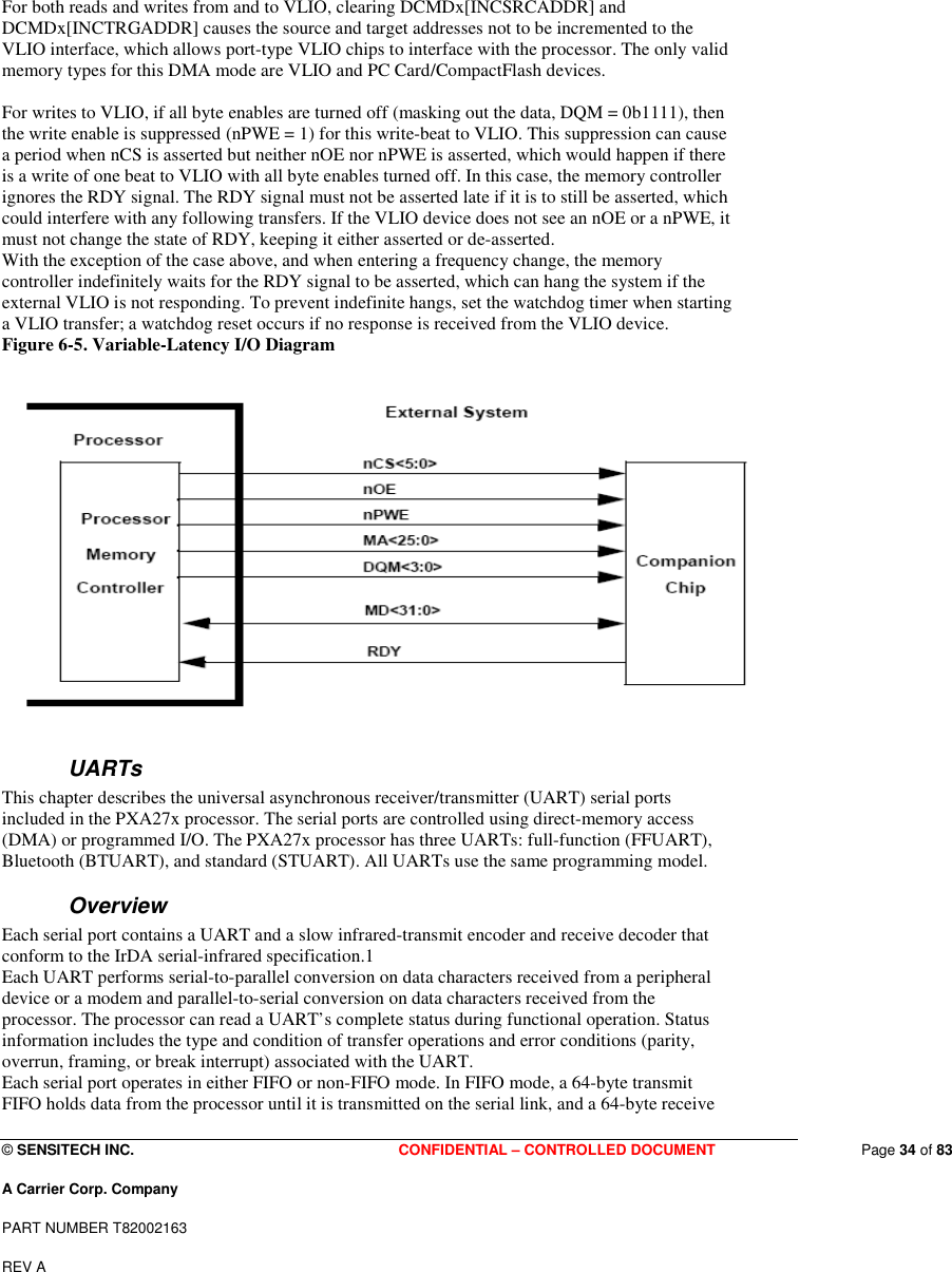  © SENSITECH INC. CONFIDENTIAL – CONTROLLED DOCUMENT   Page 34 of 83 A Carrier Corp. Company PART NUMBER T82002163 REV A  For both reads and writes from and to VLIO, clearing DCMDx[INCSRCADDR] and DCMDx[INCTRGADDR] causes the source and target addresses not to be incremented to the VLIO interface, which allows port-type VLIO chips to interface with the processor. The only valid memory types for this DMA mode are VLIO and PC Card/CompactFlash devices.   For writes to VLIO, if all byte enables are turned off (masking out the data, DQM = 0b1111), then the write enable is suppressed (nPWE = 1) for this write-beat to VLIO. This suppression can cause a period when nCS is asserted but neither nOE nor nPWE is asserted, which would happen if there is a write of one beat to VLIO with all byte enables turned off. In this case, the memory controller ignores the RDY signal. The RDY signal must not be asserted late if it is to still be asserted, which could interfere with any following transfers. If the VLIO device does not see an nOE or a nPWE, it must not change the state of RDY, keeping it either asserted or de-asserted. With the exception of the case above, and when entering a frequency change, the memory controller indefinitely waits for the RDY signal to be asserted, which can hang the system if the external VLIO is not responding. To prevent indefinite hangs, set the watchdog timer when starting a VLIO transfer; a watchdog reset occurs if no response is received from the VLIO device. Figure 6-5. Variable-Latency I/O Diagram   UARTs This chapter describes the universal asynchronous receiver/transmitter (UART) serial ports included in the PXA27x processor. The serial ports are controlled using direct-memory access (DMA) or programmed I/O. The PXA27x processor has three UARTs: full-function (FFUART), Bluetooth (BTUART), and standard (STUART). All UARTs use the same programming model. Overview Each serial port contains a UART and a slow infrared-transmit encoder and receive decoder that conform to the IrDA serial-infrared specification.1 Each UART performs serial-to-parallel conversion on data characters received from a peripheral device or a modem and parallel-to-serial conversion on data characters received from the processor. The processor can read a UART’s complete status during functional operation. Status information includes the type and condition of transfer operations and error conditions (parity, overrun, framing, or break interrupt) associated with the UART. Each serial port operates in either FIFO or non-FIFO mode. In FIFO mode, a 64-byte transmit FIFO holds data from the processor until it is transmitted on the serial link, and a 64-byte receive 