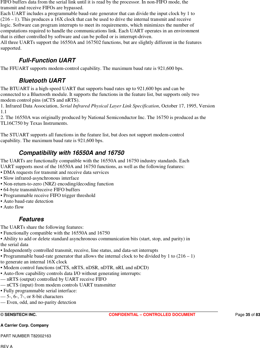  © SENSITECH INC. CONFIDENTIAL – CONTROLLED DOCUMENT   Page 35 of 83 A Carrier Corp. Company PART NUMBER T82002163 REV A  FIFO buffers data from the serial link until it is read by the processor. In non-FIFO mode, the transmit and receive FIFOs are bypassed. Each UART includes a programmable baud-rate generator that can divide the input clock by 1 to (216 – 1). This produces a 16X clock that can be used to drive the internal transmit and receive logic. Software can program interrupts to meet its requirements, which minimizes the number of computations required to handle the communications link. Each UART operates in an environment that is either controlled by software and can be polled or is interrupt-driven. All three UARTs support the 16550A and 167502 functions, but are slightly different in the features supported. Full-Function UART The FFUART supports modem-control capability. The maximum baud rate is 921,600 bps. Bluetooth UART The BTUART is a high-speed UART that supports baud rates up to 921,600 bps and can be connected to a Bluetooth module. It supports the functions in the feature list, but supports only two modem control pins (nCTS and nRTS). 1. Infrared Data Association, Serial Infrared Physical Layer Link Specification, October 17, 1995, Version 1.1 2. The 16550A was originally produced by National Semiconductor Inc. The 16750 is produced as the TL16C750 by Texas Instruments.  The STUART supports all functions in the feature list, but does not support modem-control capability. The maximum baud rate is 921,600 bps. Compatibility with 16550A and 16750 The UARTs are functionally compatible with the 16550A and 16750 industry standards. Each UART supports most of the 16550A and 16750 functions, as well as the following features: • DMA requests for transmit and receive data services • Slow infrared-asynchronous interface • Non-return-to-zero (NRZ) encoding/decoding function • 64-byte transmit/receive FIFO buffers • Programmable receive FIFO trigger threshold • Auto baud-rate detection • Auto flow Features The UARTs share the following features: • Functionally compatible with the 16550A and 16750 • Ability to add or delete standard asynchronous communication bits (start, stop, and parity) in the serial data • Independently controlled transmit, receive, line status, and data-set interrupts • Programmable baud-rate generator that allows the internal clock to be divided by 1 to (216 – 1) to generate an internal 16X clock • Modem control functions (nCTS, nRTS, nDSR, nDTR, nRI, and nDCD) • Auto-flow capability controls data I/O without generating interrupts: — nRTS (output) controlled by UART receive FIFO — nCTS (input) from modem controls UART transmitter • Fully programmable serial interface: — 5-, 6-, 7-, or 8-bit characters — Even, odd, and no-parity detection 