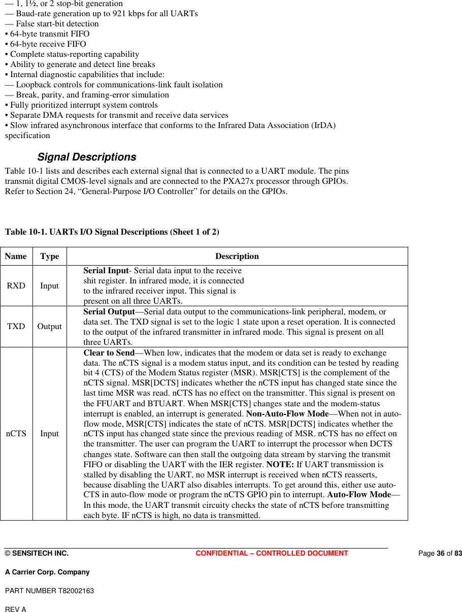  © SENSITECH INC. CONFIDENTIAL – CONTROLLED DOCUMENT   Page 36 of 83 A Carrier Corp. Company PART NUMBER T82002163 REV A  — 1, 1½, or 2 stop-bit generation — Baud-rate generation up to 921 kbps for all UARTs — False start-bit detection • 64-byte transmit FIFO • 64-byte receive FIFO • Complete status-reporting capability • Ability to generate and detect line breaks • Internal diagnostic capabilities that include: — Loopback controls for communications-link fault isolation — Break, parity, and framing-error simulation • Fully prioritized interrupt system controls • Separate DMA requests for transmit and receive data services • Slow infrared asynchronous interface that conforms to the Infrared Data Association (IrDA) specification Signal Descriptions Table 10-1 lists and describes each external signal that is connected to a UART module. The pins transmit digital CMOS-level signals and are connected to the PXA27x processor through GPIOs. Refer to Section 24, “General-Purpose I/O Controller” for details on the GPIOs.    Table 10-1. UARTs I/O Signal Descriptions (Sheet 1 of 2)  Name  Type   Description  RXD   Input    Serial Input- Serial data input to the receive shit register. In infrared mode, it is connected to the infrared receiver input. This signal is present on all three UARTs.        TXD   Output  Serial Output—Serial data output to the communications-link peripheral, modem, or data set. The TXD signal is set to the logic 1 state upon a reset operation. It is connected to the output of the infrared transmitter in infrared mode. This signal is present on all three UARTs.  nCTS  Input  Clear to Send—When low, indicates that the modem or data set is ready to exchange data. The nCTS signal is a modem status input, and its condition can be tested by reading bit 4 (CTS) of the Modem Status register (MSR). MSR[CTS] is the complement of the nCTS signal. MSR[DCTS] indicates whether the nCTS input has changed state since the last time MSR was read. nCTS has no effect on the transmitter. This signal is present on the FFUART and BTUART. When MSR[CTS] changes state and the modem-status interrupt is enabled, an interrupt is generated. Non-Auto-Flow Mode—When not in auto-flow mode, MSR[CTS] indicates the state of nCTS. MSR[DCTS] indicates whether the nCTS input has changed state since the previous reading of MSR. nCTS has no effect on the transmitter. The user can program the UART to interrupt the processor when DCTS changes state. Software can then stall the outgoing data stream by starving the transmit FIFO or disabling the UART with the IER register. NOTE: If UART transmission is stalled by disabling the UART, no MSR interrupt is received when nCTS reasserts, because disabling the UART also disables interrupts. To get around this, either use auto-CTS in auto-flow mode or program the nCTS GPIO pin to interrupt. Auto-Flow Mode—In this mode, the UART transmit circuity checks the state of nCTS before transmitting each byte. IF nCTS is high, no data is transmitted.  