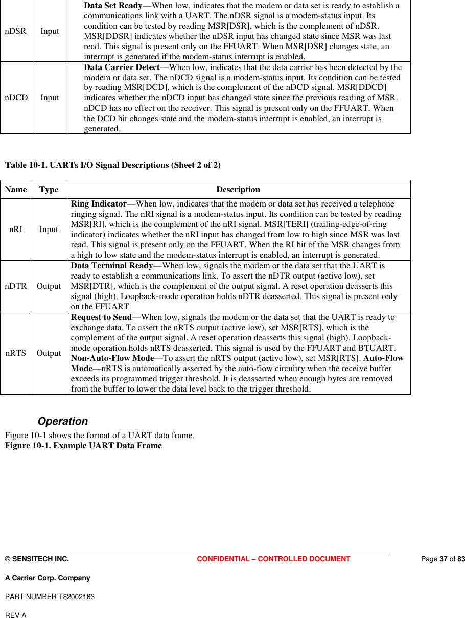  © SENSITECH INC. CONFIDENTIAL – CONTROLLED DOCUMENT   Page 37 of 83 A Carrier Corp. Company PART NUMBER T82002163 REV A  nDSR  Input  Data Set Ready—When low, indicates that the modem or data set is ready to establish a communications link with a UART. The nDSR signal is a modem-status input. Its condition can be tested by reading MSR[DSR], which is the complement of nDSR. MSR[DDSR] indicates whether the nDSR input has changed state since MSR was last read. This signal is present only on the FFUART. When MSR[DSR] changes state, an interrupt is generated if the modem-status interrupt is enabled.  nDCD  Input  Data Carrier Detect—When low, indicates that the data carrier has been detected by the modem or data set. The nDCD signal is a modem-status input. Its condition can be tested by reading MSR[DCD], which is the complement of the nDCD signal. MSR[DDCD] indicates whether the nDCD input has changed state since the previous reading of MSR. nDCD has no effect on the receiver. This signal is present only on the FFUART. When the DCD bit changes state and the modem-status interrupt is enabled, an interrupt is generated.    Table 10-1. UARTs I/O Signal Descriptions (Sheet 2 of 2)  Name  Type   Description  nRI   Input  Ring Indicator—When low, indicates that the modem or data set has received a telephone ringing signal. The nRI signal is a modem-status input. Its condition can be tested by reading MSR[RI], which is the complement of the nRI signal. MSR[TERI] (trailing-edge-of-ring indicator) indicates whether the nRI input has changed from low to high since MSR was last read. This signal is present only on the FFUART. When the RI bit of the MSR changes from a high to low state and the modem-status interrupt is enabled, an interrupt is generated.  nDTR  Output  Data Terminal Ready—When low, signals the modem or the data set that the UART is ready to establish a communications link. To assert the nDTR output (active low), set MSR[DTR], which is the complement of the output signal. A reset operation deasserts this signal (high). Loopback-mode operation holds nDTR deasserted. This signal is present only on the FFUART.  nRTS  Output  Request to Send—When low, signals the modem or the data set that the UART is ready to exchange data. To assert the nRTS output (active low), set MSR[RTS], which is the complement of the output signal. A reset operation deasserts this signal (high). Loopback-mode operation holds nRTS deasserted. This signal is used by the FFUART and BTUART. Non-Auto-Flow Mode—To assert the nRTS output (active low), set MSR[RTS]. Auto-Flow Mode—nRTS is automatically asserted by the auto-flow circuitry when the receive buffer exceeds its programmed trigger threshold. It is deasserted when enough bytes are removed from the buffer to lower the data level back to the trigger threshold.   Operation Figure 10-1 shows the format of a UART data frame. Figure 10-1. Example UART Data Frame  