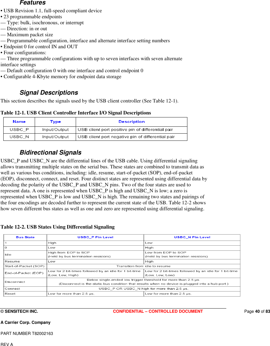  © SENSITECH INC. CONFIDENTIAL – CONTROLLED DOCUMENT   Page 40 of 83 A Carrier Corp. Company PART NUMBER T82002163 REV A   Features • USB Revision 1.1, full-speed compliant device • 23 programmable endpoints — Type: bulk, isochronous, or interrupt — Direction: in or out — Maximum packet size — Programmable configuration, interface and alternate interface setting numbers • Endpoint 0 for control IN and OUT • Four configurations: — Three programmable configurations with up to seven interfaces with seven alternate interface settings — Default configuration 0 with one interface and control endpoint 0 • Configurable 4-Kbyte memory for endpoint data storage    Signal Descriptions This section describes the signals used by the USB client controller (See Table 12-1).  Table 12-1. USB Client Controller Interface I/O Signal Descriptions  Bidirectional Signals USBC_P and USBC_N are the differential lines of the USB cable. Using differential signaling allows transmitting multiple states on the serial bus. These states are combined to transmit data as well as various bus conditions, including: idle, resume, start-of-packet (SOP), end-of-packet (EOP), disconnect, connect, and reset. Four distinct states are represented using differential data by decoding the polarity of the USBC_P and USBC_N pins. Two of the four states are used to represent data. A one is represented when USBC_P is high and USBC_N is low; a zero is represented when USBC_P is low and USBC_N is high. The remaining two states and pairings of the four encodings are decoded further to represent the current state of the USB. Table 12-2 shows how seven different bus states as well as one and zero are represented using differential signaling.  Table 12-2. USB States Using Differential Signaling  