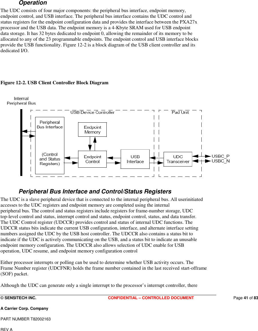  © SENSITECH INC. CONFIDENTIAL – CONTROLLED DOCUMENT   Page 41 of 83 A Carrier Corp. Company PART NUMBER T82002163 REV A   Operation The UDC consists of four major components: the peripheral bus interface, endpoint memory, endpoint control, and USB interface. The peripheral bus interface contains the UDC control and status registers for the endpoint configuration data and provides the interface between the PXA27x processor and the USB data. The endpoint memory is a 4-Kbyte SRAM used for USB endpoint data storage. It has 32 bytes dedicated to endpoint 0, allowing the remainder of its memory to be allocated to any of the 23 programmable endpoints. The endpoint control and USB interface blocks provide the USB functionality. Figure 12-2 is a block diagram of the USB client controller and its dedicated I/O.    Figure 12-2. USB Client Controller Block Diagram   Peripheral Bus Interface and Control/Status Registers The UDC is a slave peripheral device that is connected to the internal peripheral bus. All userinitiated accesses to the UDC registers and endpoint memory are completed using the internal peripheral bus. The control and status registers include registers for frame-number storage, UDC top-level control and status, interrupt control and status, endpoint control, status, and data transfer. The UDC Control register (UDCCR) provides control and status of internal UDC functions. The UDCCR status bits indicate the current USB configuration, interface, and alternate interface setting numbers assigned the UDC by the USB host controller. The UDCCR also contains a status bit to indicate if the UDC is actively communicating on the USB, and a status bit to indicate an unusable endpoint memory configuration. The UDCCR also allows selection of UDC enable for USB operation, UDC resume, and endpoint memory configuration control   Either processor interrupts or polling can be used to determine whether USB activity occurs. The Frame Number register (UDCFNR) holds the frame number contained in the last received start-offrame (SOF) packet.  Although the UDC can generate only a single interrupt to the processor’s interrupt controller, there 