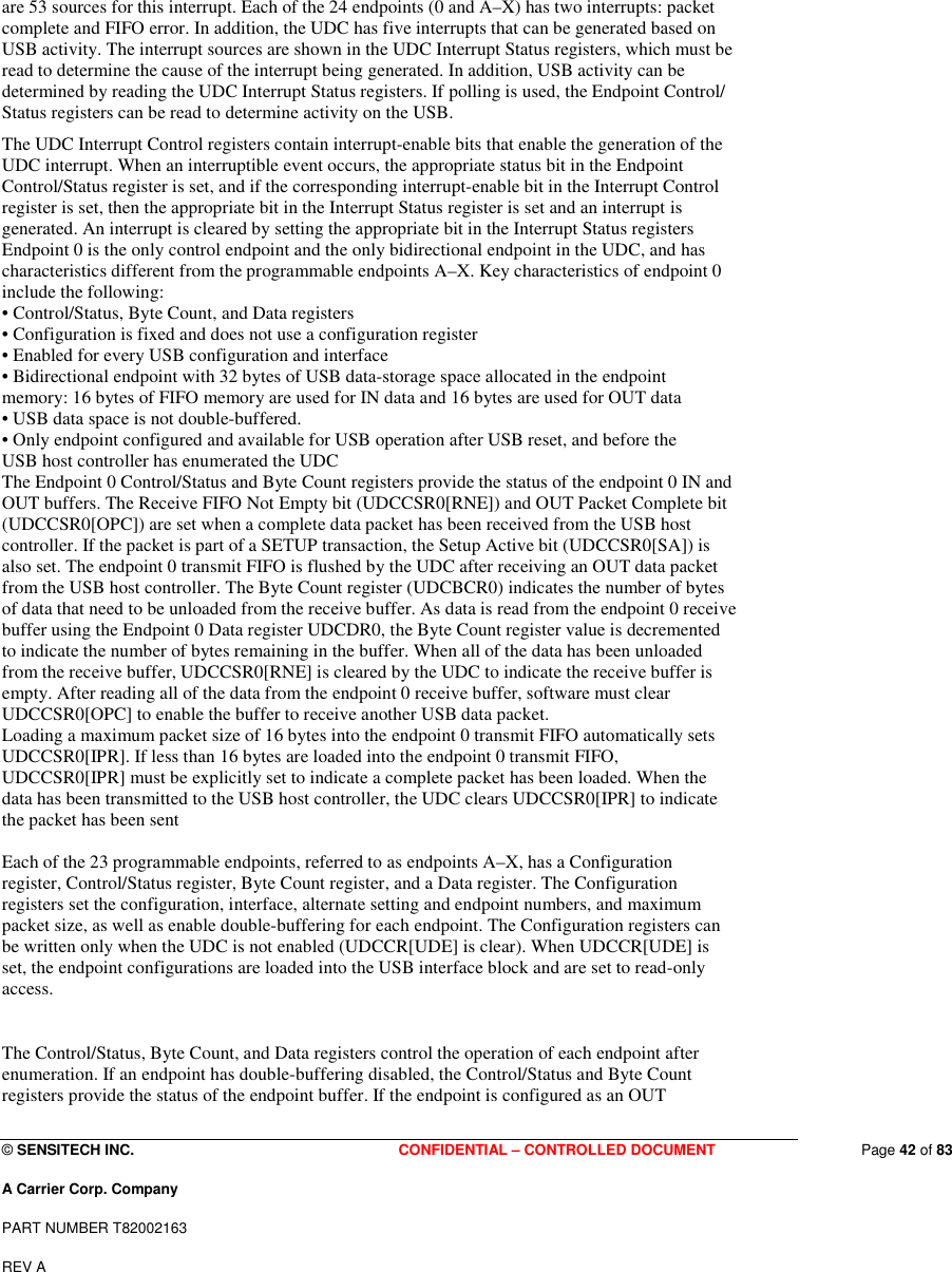  © SENSITECH INC. CONFIDENTIAL – CONTROLLED DOCUMENT   Page 42 of 83 A Carrier Corp. Company PART NUMBER T82002163 REV A  are 53 sources for this interrupt. Each of the 24 endpoints (0 and A–X) has two interrupts: packet complete and FIFO error. In addition, the UDC has five interrupts that can be generated based on USB activity. The interrupt sources are shown in the UDC Interrupt Status registers, which must be read to determine the cause of the interrupt being generated. In addition, USB activity can be determined by reading the UDC Interrupt Status registers. If polling is used, the Endpoint Control/ Status registers can be read to determine activity on the USB. The UDC Interrupt Control registers contain interrupt-enable bits that enable the generation of the UDC interrupt. When an interruptible event occurs, the appropriate status bit in the Endpoint Control/Status register is set, and if the corresponding interrupt-enable bit in the Interrupt Control register is set, then the appropriate bit in the Interrupt Status register is set and an interrupt is generated. An interrupt is cleared by setting the appropriate bit in the Interrupt Status registers  Endpoint 0 is the only control endpoint and the only bidirectional endpoint in the UDC, and has characteristics different from the programmable endpoints A–X. Key characteristics of endpoint 0 include the following: • Control/Status, Byte Count, and Data registers • Configuration is fixed and does not use a configuration register • Enabled for every USB configuration and interface • Bidirectional endpoint with 32 bytes of USB data-storage space allocated in the endpoint memory: 16 bytes of FIFO memory are used for IN data and 16 bytes are used for OUT data • USB data space is not double-buffered. • Only endpoint configured and available for USB operation after USB reset, and before the USB host controller has enumerated the UDC The Endpoint 0 Control/Status and Byte Count registers provide the status of the endpoint 0 IN and OUT buffers. The Receive FIFO Not Empty bit (UDCCSR0[RNE]) and OUT Packet Complete bit (UDCCSR0[OPC]) are set when a complete data packet has been received from the USB host controller. If the packet is part of a SETUP transaction, the Setup Active bit (UDCCSR0[SA]) is also set. The endpoint 0 transmit FIFO is flushed by the UDC after receiving an OUT data packet from the USB host controller. The Byte Count register (UDCBCR0) indicates the number of bytes of data that need to be unloaded from the receive buffer. As data is read from the endpoint 0 receive buffer using the Endpoint 0 Data register UDCDR0, the Byte Count register value is decremented to indicate the number of bytes remaining in the buffer. When all of the data has been unloaded from the receive buffer, UDCCSR0[RNE] is cleared by the UDC to indicate the receive buffer is empty. After reading all of the data from the endpoint 0 receive buffer, software must clear UDCCSR0[OPC] to enable the buffer to receive another USB data packet. Loading a maximum packet size of 16 bytes into the endpoint 0 transmit FIFO automatically sets UDCCSR0[IPR]. If less than 16 bytes are loaded into the endpoint 0 transmit FIFO, UDCCSR0[IPR] must be explicitly set to indicate a complete packet has been loaded. When the data has been transmitted to the USB host controller, the UDC clears UDCCSR0[IPR] to indicate the packet has been sent   Each of the 23 programmable endpoints, referred to as endpoints A–X, has a Configuration register, Control/Status register, Byte Count register, and a Data register. The Configuration registers set the configuration, interface, alternate setting and endpoint numbers, and maximum packet size, as well as enable double-buffering for each endpoint. The Configuration registers can be written only when the UDC is not enabled (UDCCR[UDE] is clear). When UDCCR[UDE] is set, the endpoint configurations are loaded into the USB interface block and are set to read-only access.  The Control/Status, Byte Count, and Data registers control the operation of each endpoint after enumeration. If an endpoint has double-buffering disabled, the Control/Status and Byte Count registers provide the status of the endpoint buffer. If the endpoint is configured as an OUT 