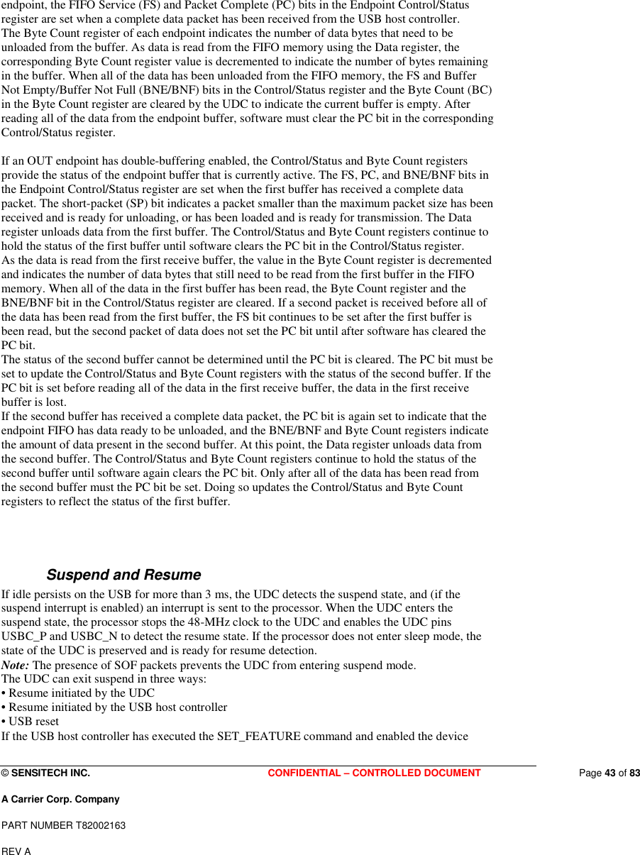  © SENSITECH INC. CONFIDENTIAL – CONTROLLED DOCUMENT   Page 43 of 83 A Carrier Corp. Company PART NUMBER T82002163 REV A  endpoint, the FIFO Service (FS) and Packet Complete (PC) bits in the Endpoint Control/Status register are set when a complete data packet has been received from the USB host controller. The Byte Count register of each endpoint indicates the number of data bytes that need to be unloaded from the buffer. As data is read from the FIFO memory using the Data register, the corresponding Byte Count register value is decremented to indicate the number of bytes remaining in the buffer. When all of the data has been unloaded from the FIFO memory, the FS and Buffer Not Empty/Buffer Not Full (BNE/BNF) bits in the Control/Status register and the Byte Count (BC) in the Byte Count register are cleared by the UDC to indicate the current buffer is empty. After reading all of the data from the endpoint buffer, software must clear the PC bit in the corresponding Control/Status register.  If an OUT endpoint has double-buffering enabled, the Control/Status and Byte Count registers provide the status of the endpoint buffer that is currently active. The FS, PC, and BNE/BNF bits in the Endpoint Control/Status register are set when the first buffer has received a complete data packet. The short-packet (SP) bit indicates a packet smaller than the maximum packet size has been received and is ready for unloading, or has been loaded and is ready for transmission. The Data register unloads data from the first buffer. The Control/Status and Byte Count registers continue to hold the status of the first buffer until software clears the PC bit in the Control/Status register. As the data is read from the first receive buffer, the value in the Byte Count register is decremented and indicates the number of data bytes that still need to be read from the first buffer in the FIFO memory. When all of the data in the first buffer has been read, the Byte Count register and the BNE/BNF bit in the Control/Status register are cleared. If a second packet is received before all of the data has been read from the first buffer, the FS bit continues to be set after the first buffer is been read, but the second packet of data does not set the PC bit until after software has cleared the PC bit. The status of the second buffer cannot be determined until the PC bit is cleared. The PC bit must be set to update the Control/Status and Byte Count registers with the status of the second buffer. If the PC bit is set before reading all of the data in the first receive buffer, the data in the first receive buffer is lost. If the second buffer has received a complete data packet, the PC bit is again set to indicate that the endpoint FIFO has data ready to be unloaded, and the BNE/BNF and Byte Count registers indicate the amount of data present in the second buffer. At this point, the Data register unloads data from the second buffer. The Control/Status and Byte Count registers continue to hold the status of the second buffer until software again clears the PC bit. Only after all of the data has been read from the second buffer must the PC bit be set. Doing so updates the Control/Status and Byte Count registers to reflect the status of the first buffer.   Suspend and Resume If idle persists on the USB for more than 3 ms, the UDC detects the suspend state, and (if the suspend interrupt is enabled) an interrupt is sent to the processor. When the UDC enters the suspend state, the processor stops the 48-MHz clock to the UDC and enables the UDC pins USBC_P and USBC_N to detect the resume state. If the processor does not enter sleep mode, the state of the UDC is preserved and is ready for resume detection. Note: The presence of SOF packets prevents the UDC from entering suspend mode. The UDC can exit suspend in three ways: • Resume initiated by the UDC • Resume initiated by the USB host controller • USB reset If the USB host controller has executed the SET_FEATURE command and enabled the device 