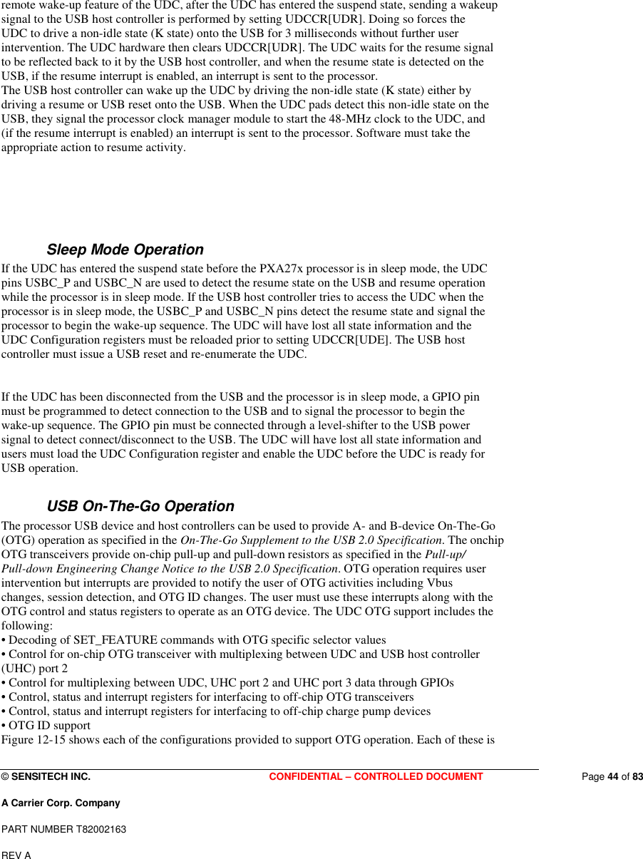  © SENSITECH INC. CONFIDENTIAL – CONTROLLED DOCUMENT   Page 44 of 83 A Carrier Corp. Company PART NUMBER T82002163 REV A  remote wake-up feature of the UDC, after the UDC has entered the suspend state, sending a wakeup signal to the USB host controller is performed by setting UDCCR[UDR]. Doing so forces the UDC to drive a non-idle state (K state) onto the USB for 3 milliseconds without further user intervention. The UDC hardware then clears UDCCR[UDR]. The UDC waits for the resume signal to be reflected back to it by the USB host controller, and when the resume state is detected on the USB, if the resume interrupt is enabled, an interrupt is sent to the processor. The USB host controller can wake up the UDC by driving the non-idle state (K state) either by driving a resume or USB reset onto the USB. When the UDC pads detect this non-idle state on the USB, they signal the processor clock manager module to start the 48-MHz clock to the UDC, and (if the resume interrupt is enabled) an interrupt is sent to the processor. Software must take the appropriate action to resume activity.    Sleep Mode Operation If the UDC has entered the suspend state before the PXA27x processor is in sleep mode, the UDC pins USBC_P and USBC_N are used to detect the resume state on the USB and resume operation while the processor is in sleep mode. If the USB host controller tries to access the UDC when the processor is in sleep mode, the USBC_P and USBC_N pins detect the resume state and signal the processor to begin the wake-up sequence. The UDC will have lost all state information and the UDC Configuration registers must be reloaded prior to setting UDCCR[UDE]. The USB host controller must issue a USB reset and re-enumerate the UDC.   If the UDC has been disconnected from the USB and the processor is in sleep mode, a GPIO pin must be programmed to detect connection to the USB and to signal the processor to begin the wake-up sequence. The GPIO pin must be connected through a level-shifter to the USB power signal to detect connect/disconnect to the USB. The UDC will have lost all state information and users must load the UDC Configuration register and enable the UDC before the UDC is ready for USB operation. USB On-The-Go Operation The processor USB device and host controllers can be used to provide A- and B-device On-The-Go (OTG) operation as specified in the On-The-Go Supplement to the USB 2.0 Specification. The onchip OTG transceivers provide on-chip pull-up and pull-down resistors as specified in the Pull-up/ Pull-down Engineering Change Notice to the USB 2.0 Specification. OTG operation requires user intervention but interrupts are provided to notify the user of OTG activities including Vbus changes, session detection, and OTG ID changes. The user must use these interrupts along with the OTG control and status registers to operate as an OTG device. The UDC OTG support includes the following: • Decoding of SET_FEATURE commands with OTG specific selector values • Control for on-chip OTG transceiver with multiplexing between UDC and USB host controller (UHC) port 2 • Control for multiplexing between UDC, UHC port 2 and UHC port 3 data through GPIOs • Control, status and interrupt registers for interfacing to off-chip OTG transceivers • Control, status and interrupt registers for interfacing to off-chip charge pump devices • OTG ID support Figure 12-15 shows each of the configurations provided to support OTG operation. Each of these is 