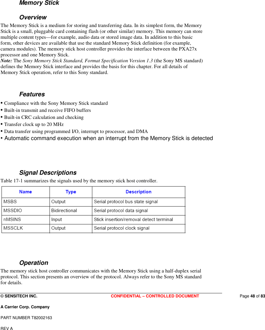  © SENSITECH INC. CONFIDENTIAL – CONTROLLED DOCUMENT   Page 48 of 83 A Carrier Corp. Company PART NUMBER T82002163 REV A    Memory Stick Overview The Memory Stick is a medium for storing and transferring data. In its simplest form, the Memory Stick is a small, pluggable card containing flash (or other similar) memory. This memory can store multiple content types—for example, audio data or stored image data. In addition to this basic form, other devices are available that use the standard Memory Stick definition (for example, camera modules). The memory stick host controller provides the interface between the PXA27x processor and one Memory Stick. Note: The Sony Memory Stick Standard, Format Specification Version 1.3 (the Sony MS standard) defines the Memory Stick interface and provides the basis for this chapter. For all details of Memory Stick operation, refer to this Sony standard.  Features • Compliance with the Sony Memory Stick standard • Built-in transmit and receive FIFO buffers • Built-in CRC calculation and checking • Transfer clock up to 20 MHz • Data transfer using programmed I/O, interrupt to processor, and DMA • Automatic command execution when an interrupt from the Memory Stick is detected   Signal Descriptions Table 17-1 summarizes the signals used by the memory stick host controller.    Operation The memory stick host controller communicates with the Memory Stick using a half-duplex serial protocol. This section presents an overview of the protocol. Always refer to the Sony MS standard for details. 