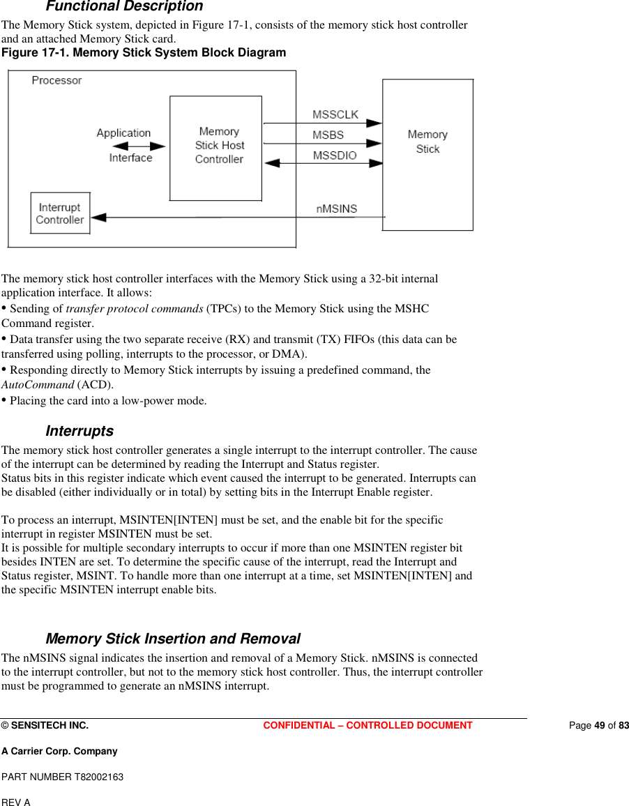  © SENSITECH INC. CONFIDENTIAL – CONTROLLED DOCUMENT   Page 49 of 83 A Carrier Corp. Company PART NUMBER T82002163 REV A   Functional Description The Memory Stick system, depicted in Figure 17-1, consists of the memory stick host controller and an attached Memory Stick card. Figure 17-1. Memory Stick System Block Diagram   The memory stick host controller interfaces with the Memory Stick using a 32-bit internal application interface. It allows: • Sending of transfer protocol commands (TPCs) to the Memory Stick using the MSHC Command register. • Data transfer using the two separate receive (RX) and transmit (TX) FIFOs (this data can be transferred using polling, interrupts to the processor, or DMA). • Responding directly to Memory Stick interrupts by issuing a predefined command, the AutoCommand (ACD). • Placing the card into a low-power mode. Interrupts The memory stick host controller generates a single interrupt to the interrupt controller. The cause of the interrupt can be determined by reading the Interrupt and Status register. Status bits in this register indicate which event caused the interrupt to be generated. Interrupts can be disabled (either individually or in total) by setting bits in the Interrupt Enable register.  To process an interrupt, MSINTEN[INTEN] must be set, and the enable bit for the specific interrupt in register MSINTEN must be set. It is possible for multiple secondary interrupts to occur if more than one MSINTEN register bit besides INTEN are set. To determine the specific cause of the interrupt, read the Interrupt and Status register, MSINT. To handle more than one interrupt at a time, set MSINTEN[INTEN] and the specific MSINTEN interrupt enable bits.  Memory Stick Insertion and Removal The nMSINS signal indicates the insertion and removal of a Memory Stick. nMSINS is connected to the interrupt controller, but not to the memory stick host controller. Thus, the interrupt controller must be programmed to generate an nMSINS interrupt.  