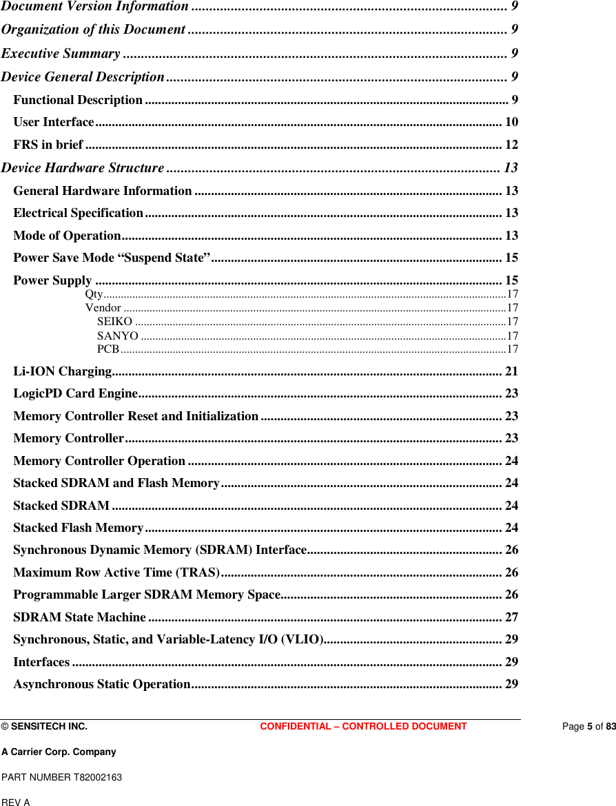  © SENSITECH INC. CONFIDENTIAL – CONTROLLED DOCUMENT   Page 5 of 83 A Carrier Corp. Company PART NUMBER T82002163 REV A   Document Version Information ........................................................................................ 9 Organization of this Document ......................................................................................... 9 Executive Summary ........................................................................................................... 9 Device General Description............................................................................................... 9 Functional Description .............................................................................................................. 9 User Interface........................................................................................................................... 10 FRS in brief .............................................................................................................................. 12 Device Hardware Structure ............................................................................................. 13 General Hardware Information ............................................................................................. 13 Electrical Specification............................................................................................................ 13 Mode of Operation................................................................................................................... 13 Power Save Mode “Suspend State”........................................................................................ 15 Power Supply ........................................................................................................................... 15 Qty............................................................................................................................................17 Vendor .....................................................................................................................................17 SEIKO .................................................................................................................................17 SANYO ...............................................................................................................................17 PCB......................................................................................................................................17 Li-ION Charging...................................................................................................................... 21 LogicPD Card Engine.............................................................................................................. 23 Memory Controller Reset and Initialization......................................................................... 23 Memory Controller.................................................................................................................. 23 Memory Controller Operation ............................................................................................... 24 Stacked SDRAM and Flash Memory..................................................................................... 24 Stacked SDRAM...................................................................................................................... 24 Stacked Flash Memory............................................................................................................ 24 Synchronous Dynamic Memory (SDRAM) Interface........................................................... 26 Maximum Row Active Time (TRAS)..................................................................................... 26 Programmable Larger SDRAM Memory Space................................................................... 26 SDRAM State Machine ........................................................................................................... 27 Synchronous, Static, and Variable-Latency I/O (VLIO)...................................................... 29 Interfaces .................................................................................................................................. 29 Asynchronous Static Operation.............................................................................................. 29 