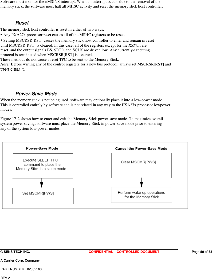  © SENSITECH INC. CONFIDENTIAL – CONTROLLED DOCUMENT   Page 50 of 83 A Carrier Corp. Company PART NUMBER T82002163 REV A   Software must monitor the nMSINS interrupt. When an interrupt occurs due to the removal of the memory stick, the software must halt all MHSC activity and reset the memory stick host controller.  Reset The memory stick host controller is reset in either of two ways: • Any PXA27x processor reset causes all of the MSHC registers to be reset. • Setting MSCRSR[RST] causes the memory stick host controller to enter and remain in reset until MSCRSR[RST] is cleared. In this case, all of the registers except for the RST bit are reset, and the output signals BS, SDIO, and SCLK are driven low. Any currently-executing protocol is terminated when MSCRSR[RST] is asserted. These methods do not cause a reset TPC to be sent to the Memory Stick. Note: Before writing any of the control registers for a new bus protocol, always set MSCRSR[RST] and then clear it.  Power-Save Mode When the memory stick is not being used, software may optionally place it into a low-power mode. This is controlled entirely by software and is not related in any way to the PXA27x processor lowpower modes.  Figure 17-2 shows how to enter and exit the Memory Stick power-save mode. To maximize overall system power saving, software must place the Memory Stick in power-save mode prior to entering any of the system low-power modes.         