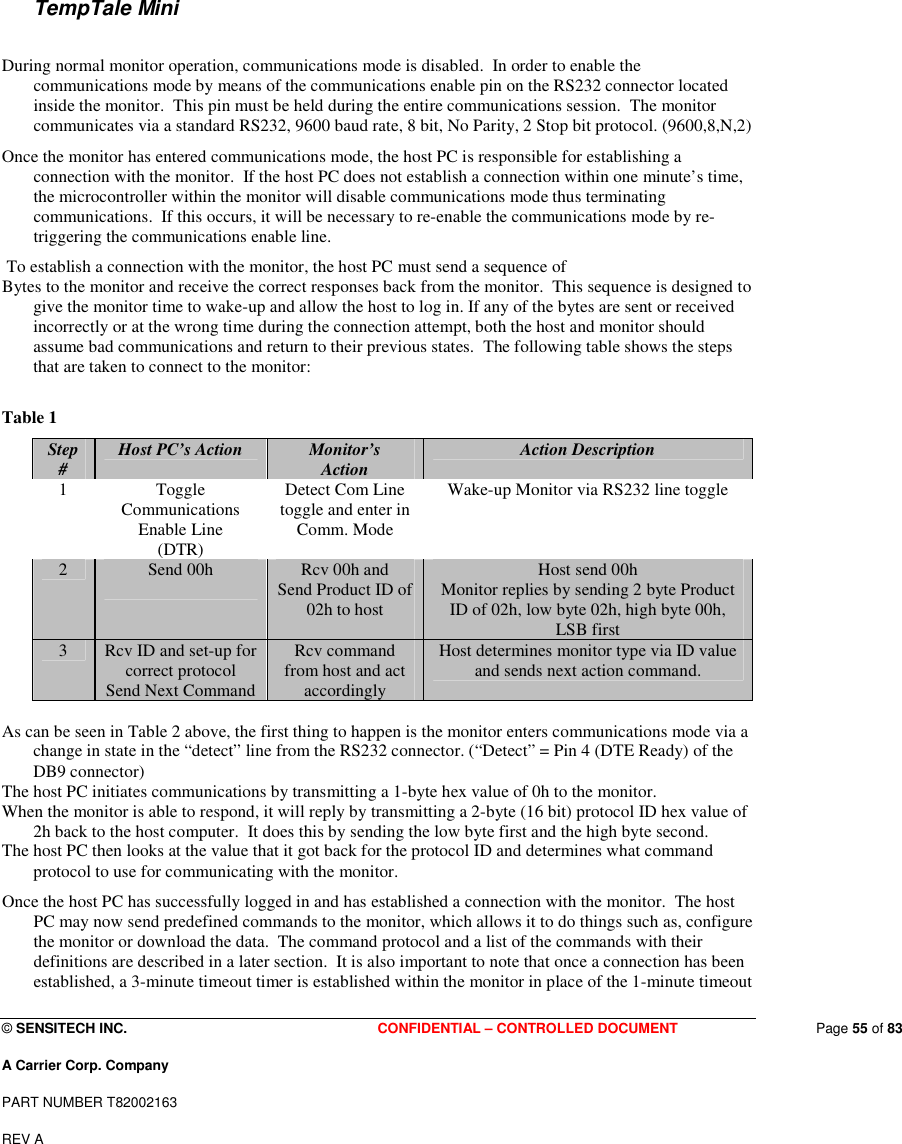  © SENSITECH INC. CONFIDENTIAL – CONTROLLED DOCUMENT   Page 55 of 83 A Carrier Corp. Company PART NUMBER T82002163 REV A    TempTale Mini  During normal monitor operation, communications mode is disabled.  In order to enable the communications mode by means of the communications enable pin on the RS232 connector located inside the monitor.  This pin must be held during the entire communications session.  The monitor communicates via a standard RS232, 9600 baud rate, 8 bit, No Parity, 2 Stop bit protocol. (9600,8,N,2) Once the monitor has entered communications mode, the host PC is responsible for establishing a connection with the monitor.  If the host PC does not establish a connection within one minute’s time, the microcontroller within the monitor will disable communications mode thus terminating communications.  If this occurs, it will be necessary to re-enable the communications mode by re-triggering the communications enable line.  To establish a connection with the monitor, the host PC must send a sequence of Bytes to the monitor and receive the correct responses back from the monitor.  This sequence is designed to give the monitor time to wake-up and allow the host to log in. If any of the bytes are sent or received incorrectly or at the wrong time during the connection attempt, both the host and monitor should assume bad communications and return to their previous states.  The following table shows the steps that are taken to connect to the monitor:  Table 1 Step #  Host PC’s Action  Monitor’s Action  Action Description 1  Toggle Communications Enable Line (DTR) Detect Com Line toggle and enter in Comm. Mode Wake-up Monitor via RS232 line toggle 2  Send 00h   Rcv 00h and Send Product ID of 02h to host   Host send 00h Monitor replies by sending 2 byte Product ID of 02h, low byte 02h, high byte 00h, LSB first 3  Rcv ID and set-up for correct protocol Send Next Command Rcv command from host and act accordingly Host determines monitor type via ID value and sends next action command.  As can be seen in Table 2 above, the first thing to happen is the monitor enters communications mode via a change in state in the “detect” line from the RS232 connector. (“Detect” = Pin 4 (DTE Ready) of the DB9 connector) The host PC initiates communications by transmitting a 1-byte hex value of 0h to the monitor.   When the monitor is able to respond, it will reply by transmitting a 2-byte (16 bit) protocol ID hex value of 2h back to the host computer.  It does this by sending the low byte first and the high byte second.   The host PC then looks at the value that it got back for the protocol ID and determines what command protocol to use for communicating with the monitor. Once the host PC has successfully logged in and has established a connection with the monitor.  The host PC may now send predefined commands to the monitor, which allows it to do things such as, configure the monitor or download the data.  The command protocol and a list of the commands with their definitions are described in a later section.  It is also important to note that once a connection has been established, a 3-minute timeout timer is established within the monitor in place of the 1-minute timeout 