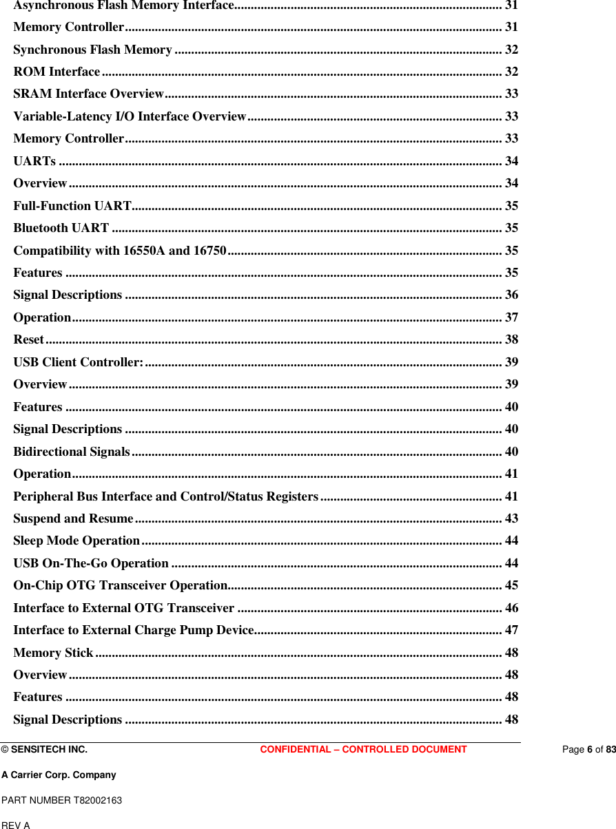  © SENSITECH INC. CONFIDENTIAL – CONTROLLED DOCUMENT   Page 6 of 83 A Carrier Corp. Company PART NUMBER T82002163 REV A  Asynchronous Flash Memory Interface................................................................................. 31 Memory Controller.................................................................................................................. 31 Synchronous Flash Memory ................................................................................................... 32 ROM Interface......................................................................................................................... 32 SRAM Interface Overview...................................................................................................... 33 Variable-Latency I/O Interface Overview............................................................................. 33 Memory Controller.................................................................................................................. 33 UARTs ...................................................................................................................................... 34 Overview................................................................................................................................... 34 Full-Function UART................................................................................................................ 35 Bluetooth UART ...................................................................................................................... 35 Compatibility with 16550A and 16750................................................................................... 35 Features .................................................................................................................................... 35 Signal Descriptions .................................................................................................................. 36 Operation.................................................................................................................................. 37 Reset.......................................................................................................................................... 38 USB Client Controller:............................................................................................................ 39 Overview................................................................................................................................... 39 Features .................................................................................................................................... 40 Signal Descriptions .................................................................................................................. 40 Bidirectional Signals................................................................................................................ 40 Operation.................................................................................................................................. 41 Peripheral Bus Interface and Control/Status Registers....................................................... 41 Suspend and Resume............................................................................................................... 43 Sleep Mode Operation............................................................................................................. 44 USB On-The-Go Operation .................................................................................................... 44 On-Chip OTG Transceiver Operation................................................................................... 45 Interface to External OTG Transceiver ................................................................................ 46 Interface to External Charge Pump Device........................................................................... 47 Memory Stick........................................................................................................................... 48 Overview................................................................................................................................... 48 Features .................................................................................................................................... 48 Signal Descriptions .................................................................................................................. 48 