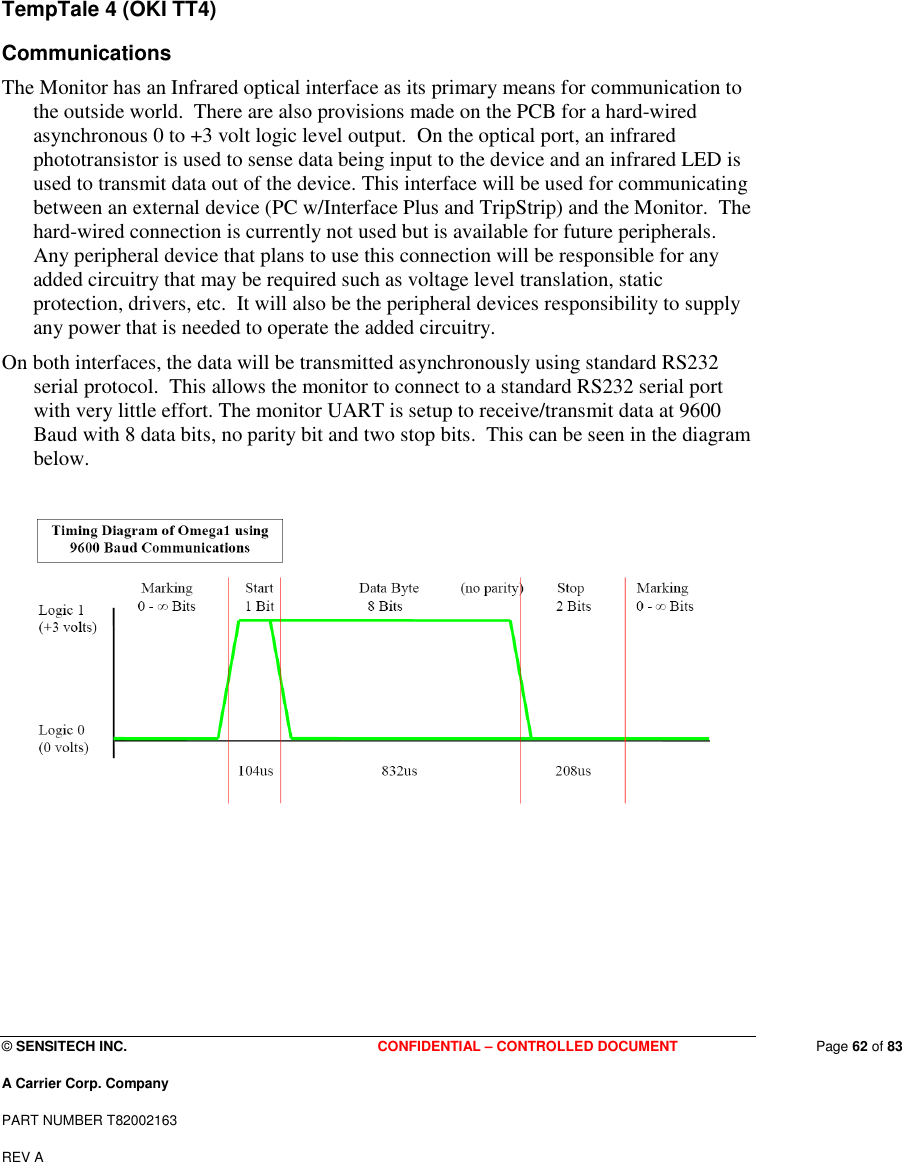  © SENSITECH INC. CONFIDENTIAL – CONTROLLED DOCUMENT   Page 62 of 83 A Carrier Corp. Company PART NUMBER T82002163 REV A    TempTale 4 (OKI TT4)  Communications The Monitor has an Infrared optical interface as its primary means for communication to the outside world.  There are also provisions made on the PCB for a hard-wired asynchronous 0 to +3 volt logic level output.  On the optical port, an infrared phototransistor is used to sense data being input to the device and an infrared LED is used to transmit data out of the device. This interface will be used for communicating between an external device (PC w/Interface Plus and TripStrip) and the Monitor.  The hard-wired connection is currently not used but is available for future peripherals.  Any peripheral device that plans to use this connection will be responsible for any added circuitry that may be required such as voltage level translation, static protection, drivers, etc.  It will also be the peripheral devices responsibility to supply any power that is needed to operate the added circuitry. On both interfaces, the data will be transmitted asynchronously using standard RS232 serial protocol.  This allows the monitor to connect to a standard RS232 serial port with very little effort. The monitor UART is setup to receive/transmit data at 9600 Baud with 8 data bits, no parity bit and two stop bits.  This can be seen in the diagram below.         