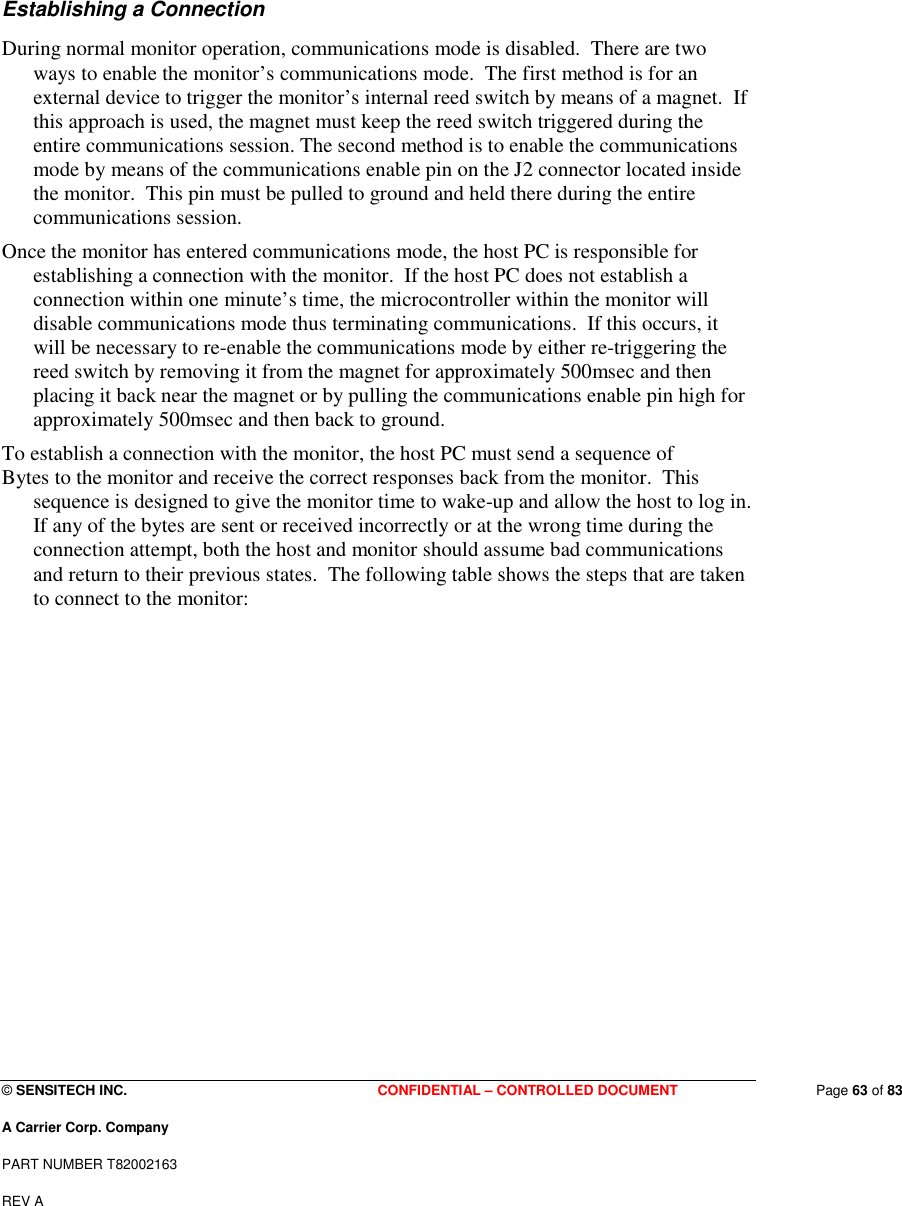  © SENSITECH INC. CONFIDENTIAL – CONTROLLED DOCUMENT   Page 63 of 83 A Carrier Corp. Company PART NUMBER T82002163 REV A  Establishing a Connection During normal monitor operation, communications mode is disabled.  There are two ways to enable the monitor’s communications mode.  The first method is for an external device to trigger the monitor’s internal reed switch by means of a magnet.  If this approach is used, the magnet must keep the reed switch triggered during the entire communications session. The second method is to enable the communications mode by means of the communications enable pin on the J2 connector located inside the monitor.  This pin must be pulled to ground and held there during the entire communications session. Once the monitor has entered communications mode, the host PC is responsible for establishing a connection with the monitor.  If the host PC does not establish a connection within one minute’s time, the microcontroller within the monitor will disable communications mode thus terminating communications.  If this occurs, it will be necessary to re-enable the communications mode by either re-triggering the reed switch by removing it from the magnet for approximately 500msec and then placing it back near the magnet or by pulling the communications enable pin high for approximately 500msec and then back to ground. To establish a connection with the monitor, the host PC must send a sequence of Bytes to the monitor and receive the correct responses back from the monitor.  This sequence is designed to give the monitor time to wake-up and allow the host to log in. If any of the bytes are sent or received incorrectly or at the wrong time during the connection attempt, both the host and monitor should assume bad communications and return to their previous states.  The following table shows the steps that are taken to connect to the monitor: 