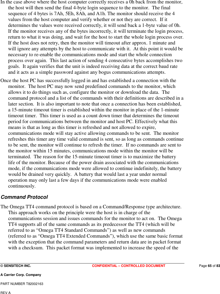  © SENSITECH INC. CONFIDENTIAL – CONTROLLED DOCUMENT   Page 65 of 83 A Carrier Corp. Company PART NUMBER T82002163 REV A  In the case above where the host computer correctly receives a 0h back from the monitor, the host will then send the final 4-byte login sequence to the monitor.  The final sequence of 4 bytes is 7Ah, 5Eh, 8Ah, and A1h. The monitor should receive the 4 values from the host computer and verify whether or not they are correct.  If it determines the values were received correctly, it will send back a 1-byte value of 0h.  If the monitor receives any of the bytes incorrectly, it will terminate the login process, return to what it was doing, and wait for the host to start the whole login process over.  If the host does not retry, then the monitor will timeout after approx. 1 minute and will ignore any attempts by the host to communicate with it.  At this point it would be necessary to re-enable the communications mode and start the whole connection process over again.  This last action of sending 4 consecutive bytes accomplishes two goals.  It again verifies that the unit is indeed receiving data at the correct baud rate and it acts as a simple password against any bogus communications attempts.  Once the host PC has successfully logged in and has established a connection with the monitor.  The host PC may now send predefined commands to the monitor, which allows it to do things such as, configure the monitor or download the data.  The command protocol and a list of the commands with their definitions are described in a later section.  It is also important to note that once a connection has been established, a 15-minute timeout timer is established within the monitor in place of the 1-minute timeout timer.  This timer is used as a count down timer that determines the timeout period for communications between the monitor and host PC. Effectively what this means is that as long as this timer is refreshed and not allowed to expire, communications mode will stay active allowing commands to be sent.  The monitor refreshes this timer any time valid command is sent, so as long as commands continue to be sent, the monitor will continue to refresh the timer.  If no commands are sent to the monitor within 15 minutes, communications mode within the monitor will be terminated.  The reason for the 15-minute timeout timer is to maximize the battery life of the monitor. Because of the power drain associated with the communications mode, if the communications mode were allowed to continue indefinitely, the battery would be drained very quickly.  A battery that would last a year under normal operation may only last a few days if the communications mode were enabled continuously. Command Protocol The Omega TT4 command protocol is based on a Command/Response type architecture.  This approach works on the principle were the host is in charge of the communications session and issues commands for the monitor to act on.  The Omega TT4 supports all of the same commands as its predecessor the TT4 (which will be referred to as “Omega TT4 Standard Commands”) as well as new commands (referred to as “Omega TT4 Extended Commands”), which use the same basic format with the exception that the command parameters and return data are in packet format with a checksum.  This packet format was implemented to increase the speed of the 