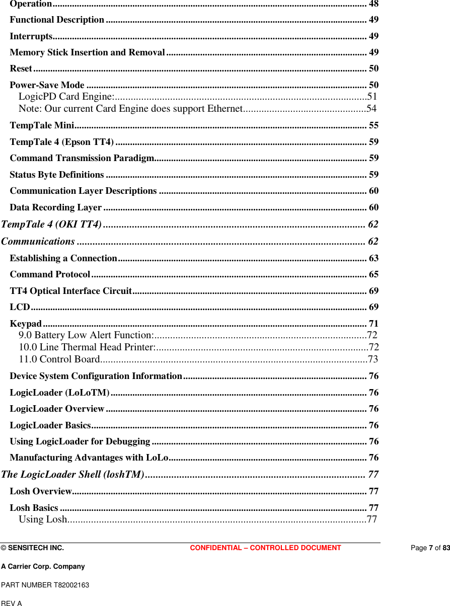  © SENSITECH INC. CONFIDENTIAL – CONTROLLED DOCUMENT   Page 7 of 83 A Carrier Corp. Company PART NUMBER T82002163 REV A  Operation.................................................................................................................................. 48 Functional Description ............................................................................................................ 49 Interrupts.................................................................................................................................. 49 Memory Stick Insertion and Removal................................................................................... 49 Reset.......................................................................................................................................... 50 Power-Save Mode .................................................................................................................... 50 LogicPD Card Engine:................................................................................................51 Note: Our current Card Engine does support Ethernet...............................................54 TempTale Mini......................................................................................................................... 55 TempTale 4 (Epson TT4)........................................................................................................ 59 Command Transmission Paradigm........................................................................................ 59 Status Byte Definitions ............................................................................................................ 59 Communication Layer Descriptions ...................................................................................... 60 Data Recording Layer ............................................................................................................. 60 TempTale 4 (OKI TT4).................................................................................................... 62 Communications .............................................................................................................. 62 Establishing a Connection....................................................................................................... 63 Command Protocol.................................................................................................................. 65 TT4 Optical Interface Circuit................................................................................................. 69 LCD........................................................................................................................................... 69 Keypad...................................................................................................................................... 71 9.0 Battery Low Alert Function:.................................................................................72 10.0 Line Thermal Head Printer:.................................................................................72 11.0 Control Board......................................................................................................73 Device System Configuration Information............................................................................ 76 LogicLoader (LoLoTM).......................................................................................................... 76 LogicLoader Overview............................................................................................................ 76 LogicLoader Basics.................................................................................................................. 76 Using LogicLoader for Debugging......................................................................................... 76 Manufacturing Advantages with LoLo.................................................................................. 76 The LogicLoader Shell (loshTM).................................................................................... 77 Losh Overview.......................................................................................................................... 77 Losh Basics ............................................................................................................................... 77 Using Losh..................................................................................................................77 