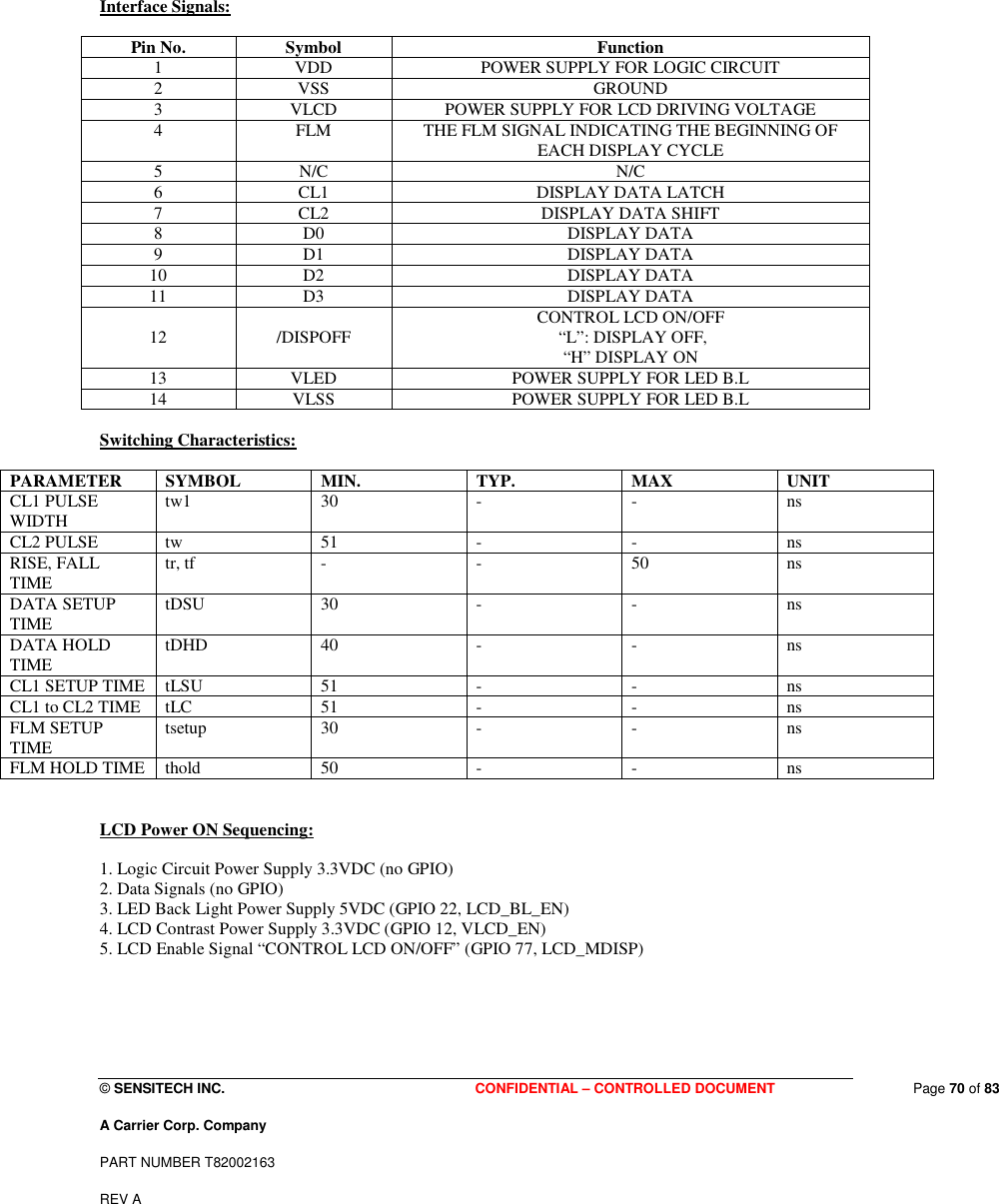  © SENSITECH INC. CONFIDENTIAL – CONTROLLED DOCUMENT   Page 70 of 83 A Carrier Corp. Company PART NUMBER T82002163 REV A  Interface Signals:  Pin No.  Symbol  Function 1  VDD  POWER SUPPLY FOR LOGIC CIRCUIT 2  VSS  GROUND 3  VLCD  POWER SUPPLY FOR LCD DRIVING VOLTAGE 4  FLM  THE FLM SIGNAL INDICATING THE BEGINNING OF EACH DISPLAY CYCLE 5  N/C  N/C 6  CL1  DISPLAY DATA LATCH 7  CL2  DISPLAY DATA SHIFT 8  D0  DISPLAY DATA 9  D1  DISPLAY DATA 10  D2  DISPLAY DATA 11  D3  DISPLAY DATA 12  /DISPOFF  CONTROL LCD ON/OFF  “L”: DISPLAY OFF,  “H” DISPLAY ON 13  VLED  POWER SUPPLY FOR LED B.L 14  VLSS  POWER SUPPLY FOR LED B.L  Switching Characteristics:  PARAMETER  SYMBOL  MIN.  TYP.  MAX  UNIT CL1 PULSE WIDTH  tw1  30  -  -  ns CL2 PULSE  tw  51  -  -  ns RISE, FALL TIME  tr, tf  -  -  50  ns DATA SETUP TIME  tDSU  30  -  -  ns DATA HOLD TIME  tDHD  40  -  -  ns CL1 SETUP TIME  tLSU  51  -  -  ns CL1 to CL2 TIME  tLC   51  -  -  ns FLM SETUP TIME  tsetup  30  -  -  ns FLM HOLD TIME  thold  50  -  -  ns   LCD Power ON Sequencing:  1. Logic Circuit Power Supply 3.3VDC (no GPIO) 2. Data Signals (no GPIO) 3. LED Back Light Power Supply 5VDC (GPIO 22, LCD_BL_EN) 4. LCD Contrast Power Supply 3.3VDC (GPIO 12, VLCD_EN) 5. LCD Enable Signal “CONTROL LCD ON/OFF” (GPIO 77, LCD_MDISP) 