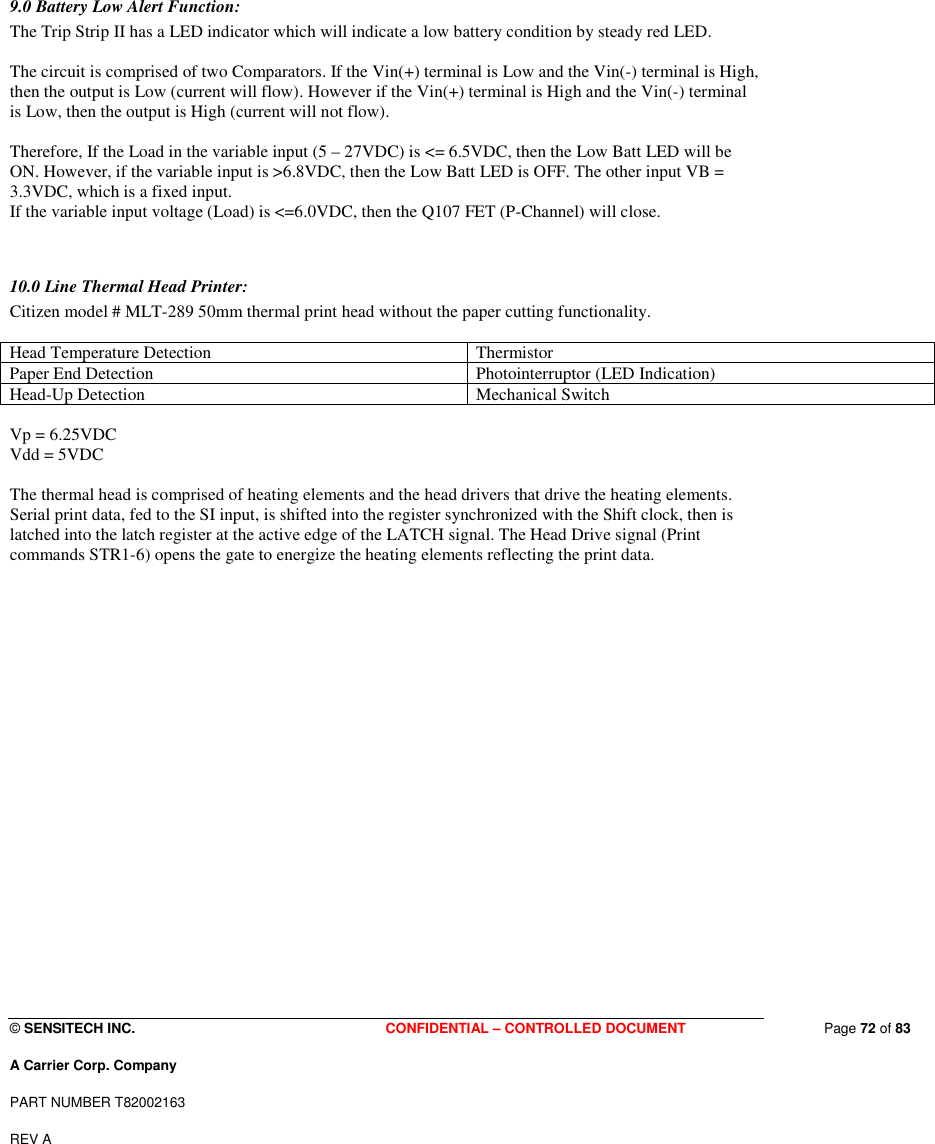  © SENSITECH INC. CONFIDENTIAL – CONTROLLED DOCUMENT   Page 72 of 83 A Carrier Corp. Company PART NUMBER T82002163 REV A    9.0 Battery Low Alert Function: The Trip Strip II has a LED indicator which will indicate a low battery condition by steady red LED.  The circuit is comprised of two Comparators. If the Vin(+) terminal is Low and the Vin(-) terminal is High, then the output is Low (current will flow). However if the Vin(+) terminal is High and the Vin(-) terminal is Low, then the output is High (current will not flow).  Therefore, If the Load in the variable input (5 – 27VDC) is &lt;= 6.5VDC, then the Low Batt LED will be ON. However, if the variable input is &gt;6.8VDC, then the Low Batt LED is OFF. The other input VB = 3.3VDC, which is a fixed input.  If the variable input voltage (Load) is &lt;=6.0VDC, then the Q107 FET (P-Channel) will close.   10.0 Line Thermal Head Printer: Citizen model # MLT-289 50mm thermal print head without the paper cutting functionality.   Head Temperature Detection  Thermistor Paper End Detection  Photointerruptor (LED Indication) Head-Up Detection  Mechanical Switch  Vp = 6.25VDC Vdd = 5VDC  The thermal head is comprised of heating elements and the head drivers that drive the heating elements. Serial print data, fed to the SI input, is shifted into the register synchronized with the Shift clock, then is latched into the latch register at the active edge of the LATCH signal. The Head Drive signal (Print commands STR1-6) opens the gate to energize the heating elements reflecting the print data.  