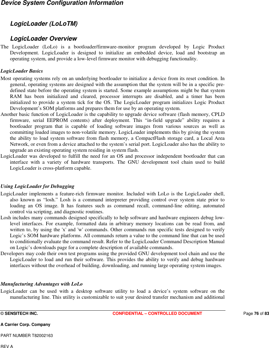  © SENSITECH INC. CONFIDENTIAL – CONTROLLED DOCUMENT   Page 76 of 83 A Carrier Corp. Company PART NUMBER T82002163 REV A   Device System Configuration Information  LogicLoader (LoLoTM)  LogicLoader Overview  The  LogicLoader  (LoLo)  is  a  bootloader/firmware-monitor  program  developed  by  Logic  Product Development.  LogicLoader  is  designed  to  initialize  an  embedded  device,  load  and  bootstrap  an operating system, and provide a low-level firmware monitor with debugging functionality.  LogicLoader Basics  Most operating systems rely on an underlying bootloader to initialize a device from its reset condition. In general, operating systems are designed with the assumption that the system will be in a specific pre-defined state before the operating system is started. Some example assumptions might be that system RAM  has  been  initialized  and  cleared,  processor  interrupts  are  disabled,  and  a  timer  has  been initialized  to  provide  a  system  tick  for the OS.  The  LogicLoader  program initializes  Logic Product Development’s SOM platforms and prepares them for use by an operating system.  Another basic function of LogicLoader is the capability to upgrade device software (flash memory, CPLD firmware,  serial  EEPROM  contents)  after  deployment.  This  “in-field  upgrade”  ability  requires  a bootloader  program  that  is  capable  of  loading  software  images  from  various  sources  as  well  as committing loaded images to non-volatile memory. LogicLoader implements this by giving the system the ability to load system software from flash  memory, a  CompactFlash  storage card,  a  Local Area Network, or even from a device attached to the system’s serial port. LogicLoader also has the ability to upgrade an existing operating system residing in system flash.  LogicLoader was developed to fulfill the need for an OS and processor independent bootloader that can interface  with  a  variety  of  hardware  transports.  The  GNU  development  tool  chain  used  to  build LogicLoader is cross-platform capable.   Using LogicLoader for Debugging  LogicLoader implements a  feature-rich firmware monitor. Included with LoLo is the  LogicLoader shell, also  known  as  “losh.”  Losh  is  a  command  interpreter  providing  control  over  system  state  prior  to loading  an  OS  image.  It  has  features  such  as  command  recall,  command-line  editing,  automated control via scripting, and diagnostic routines.  Losh includes many commands designed specifically to help software and hardware engineers debug low-level  interfaces.  For  example,  formatted  data  in  arbitrary  memory  locations  can  be  read  from,  and written to, by using the &apos;x&apos; and &apos;w&apos; commands. Other commands run specific tests designed to verify Logic’s SOM hardware platforms. All commands return a value to the command line that can be used to conditionally evaluate the command result. Refer to the LogicLoader Command Description Manual on Logic’s downloads page for a complete description of available commands.  Developers may code their own test programs using the provided GNU development tool chain and use the LogicLoader to load and run their software. This provides the  ability to  verify and debug hardware interfaces without the overhead of building, downloading, and running large operating system images.   Manufacturing Advantages with LoLo  LogicLoader  can  be  used  with  a  desktop  software  utility  to  load  a  device’s  system  software  on  the manufacturing line. This utility is customizable to suit your desired transfer mechanism and additional 