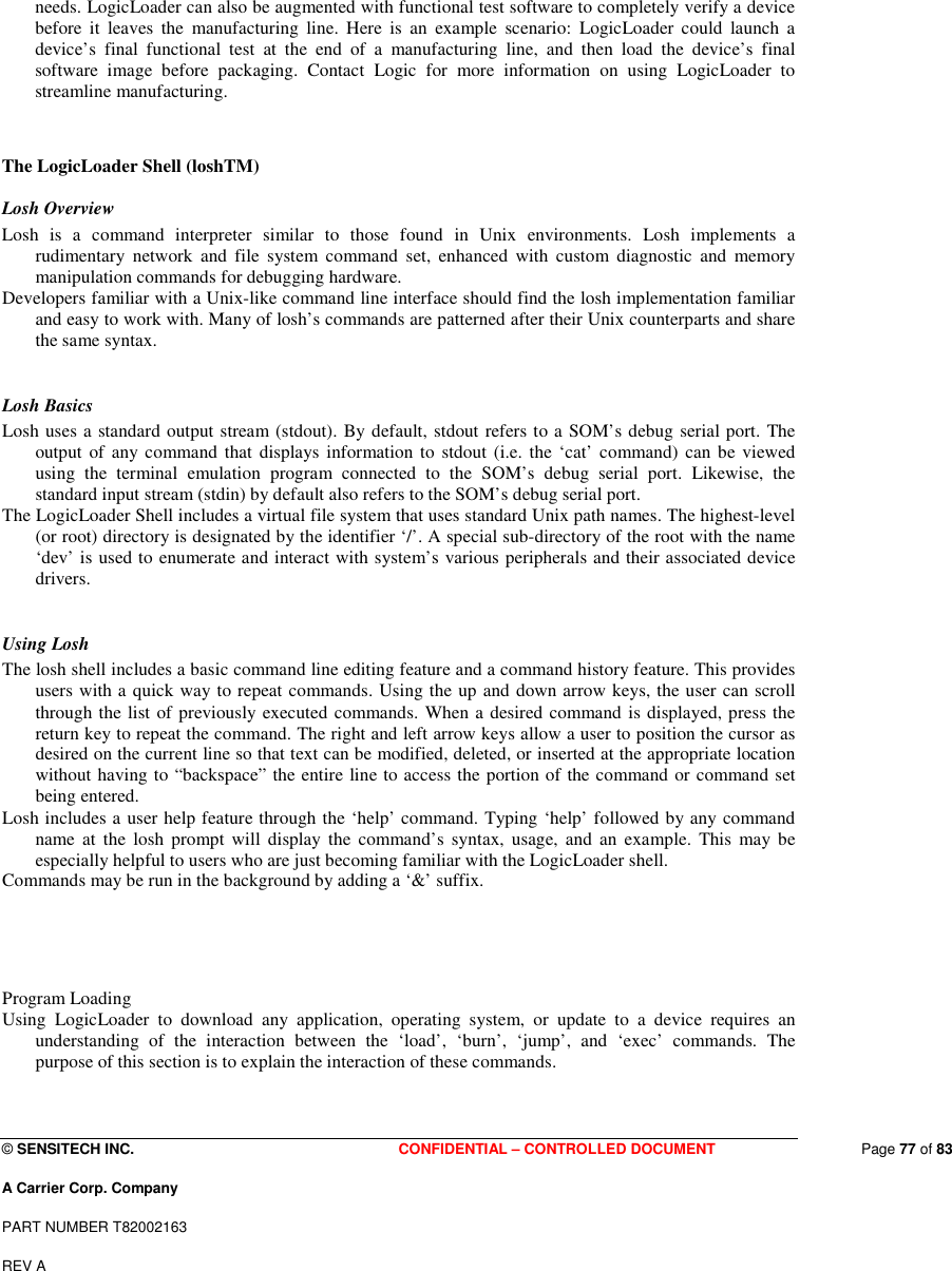  © SENSITECH INC. CONFIDENTIAL – CONTROLLED DOCUMENT   Page 77 of 83 A Carrier Corp. Company PART NUMBER T82002163 REV A  needs. LogicLoader can also be augmented with functional test software to completely verify a device before  it  leaves  the  manufacturing  line.  Here  is  an  example  scenario:  LogicLoader  could  launch  a device’s  final  functional  test  at  the  end  of  a  manufacturing  line,  and  then  load  the  device’s  final software  image  before  packaging.  Contact  Logic  for  more  information  on  using  LogicLoader  to streamline manufacturing.    The LogicLoader Shell (loshTM)  Losh Overview  Losh  is  a  command  interpreter  similar  to  those  found  in  Unix  environments.  Losh  implements  a rudimentary  network  and  file  system  command  set,  enhanced  with  custom  diagnostic  and  memory manipulation commands for debugging hardware.  Developers familiar with a Unix-like command line interface should find the losh implementation familiar and easy to work with. Many of losh’s commands are patterned after their Unix counterparts and share the same syntax.   Losh Basics  Losh uses a standard output stream (stdout). By default, stdout refers to a SOM’s debug serial port. The output of any command that  displays information to stdout  (i.e. the ‘cat’  command) can  be viewed using  the  terminal  emulation  program  connected  to  the  SOM’s  debug  serial  port.  Likewise,  the standard input stream (stdin) by default also refers to the SOM’s debug serial port.  The LogicLoader Shell includes a virtual file system that uses standard Unix path names. The highest-level (or root) directory is designated by the identifier ‘/’. A special sub-directory of the root with the name ‘dev’ is used to enumerate and interact with system’s various peripherals and their associated device drivers.   Using Losh  The losh shell includes a basic command line editing feature and a command history feature. This provides users with a quick way to repeat commands. Using the up and down arrow keys, the user can scroll through the list of previously executed commands. When a desired command is displayed, press the return key to repeat the command. The right and left arrow keys allow a user to position the cursor as desired on the current line so that text can be modified, deleted, or inserted at the appropriate location without having to “backspace” the entire line to access the portion of the command or command set being entered.  Losh includes a user help feature through the ‘help’ command. Typing ‘help’ followed by any command name  at  the  losh prompt  will  display  the  command’s  syntax,  usage,  and  an  example.  This  may  be especially helpful to users who are just becoming familiar with the LogicLoader shell.  Commands may be run in the background by adding a ‘&amp;’ suffix.    Program Loading  Using  LogicLoader  to  download  any  application,  operating  system,  or  update  to  a  device  requires  an understanding  of  the  interaction  between  the  ‘load’,  ‘burn’,  ‘jump’,  and  ‘exec’  commands.  The purpose of this section is to explain the interaction of these commands.   