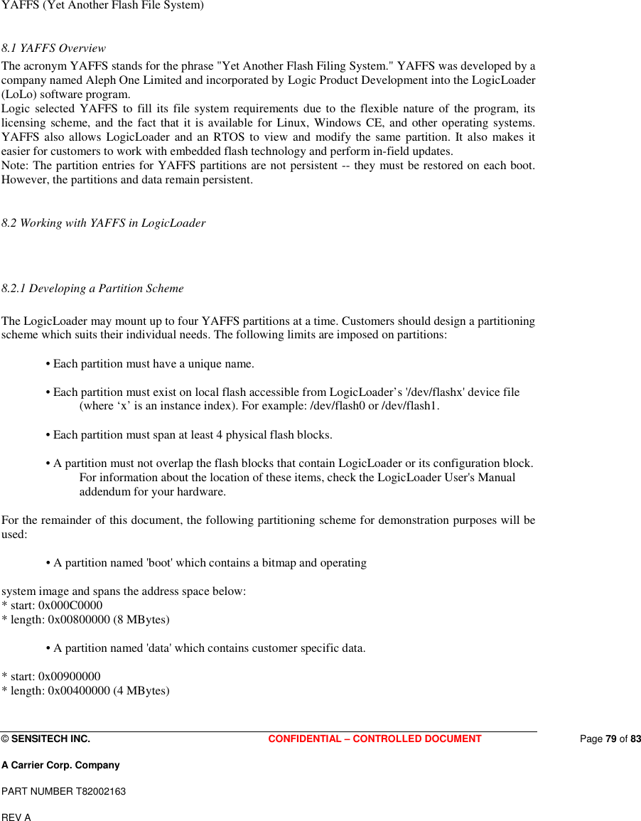  © SENSITECH INC. CONFIDENTIAL – CONTROLLED DOCUMENT   Page 79 of 83 A Carrier Corp. Company PART NUMBER T82002163 REV A    YAFFS (Yet Another Flash File System)   8.1 YAFFS Overview  The acronym YAFFS stands for the phrase &quot;Yet Another Flash Filing System.&quot; YAFFS was developed by a company named Aleph One Limited and incorporated by Logic Product Development into the LogicLoader (LoLo) software program.  Logic  selected YAFFS to fill its file system  requirements  due to  the flexible nature  of  the  program, its licensing  scheme, and the fact that it is available for Linux,  Windows  CE, and other operating systems. YAFFS also allows  LogicLoader  and  an  RTOS  to view and  modify the same partition. It also  makes  it easier for customers to work with embedded flash technology and perform in-field updates.  Note: The partition entries for YAFFS partitions are not persistent -- they must be restored on each boot. However, the partitions and data remain persistent.   8.2 Working with YAFFS in LogicLoader   8.2.1 Developing a Partition Scheme   The LogicLoader may mount up to four YAFFS partitions at a time. Customers should design a partitioning scheme which suits their individual needs. The following limits are imposed on partitions:   • Each partition must have a unique name.   • Each partition must exist on local flash accessible from LogicLoader’s &apos;/dev/flashx&apos; device file (where ‘x’ is an instance index). For example: /dev/flash0 or /dev/flash1.   • Each partition must span at least 4 physical flash blocks.   • A partition must not overlap the flash blocks that contain LogicLoader or its configuration block. For information about the location of these items, check the LogicLoader User&apos;s Manual addendum for your hardware.   For the remainder of this document, the following partitioning scheme for demonstration purposes will be used:   • A partition named &apos;boot&apos; which contains a bitmap and operating   system image and spans the address space below:  * start: 0x000C0000  * length: 0x00800000 (8 MBytes)   • A partition named &apos;data&apos; which contains customer specific data.   * start: 0x00900000  * length: 0x00400000 (4 MBytes)   