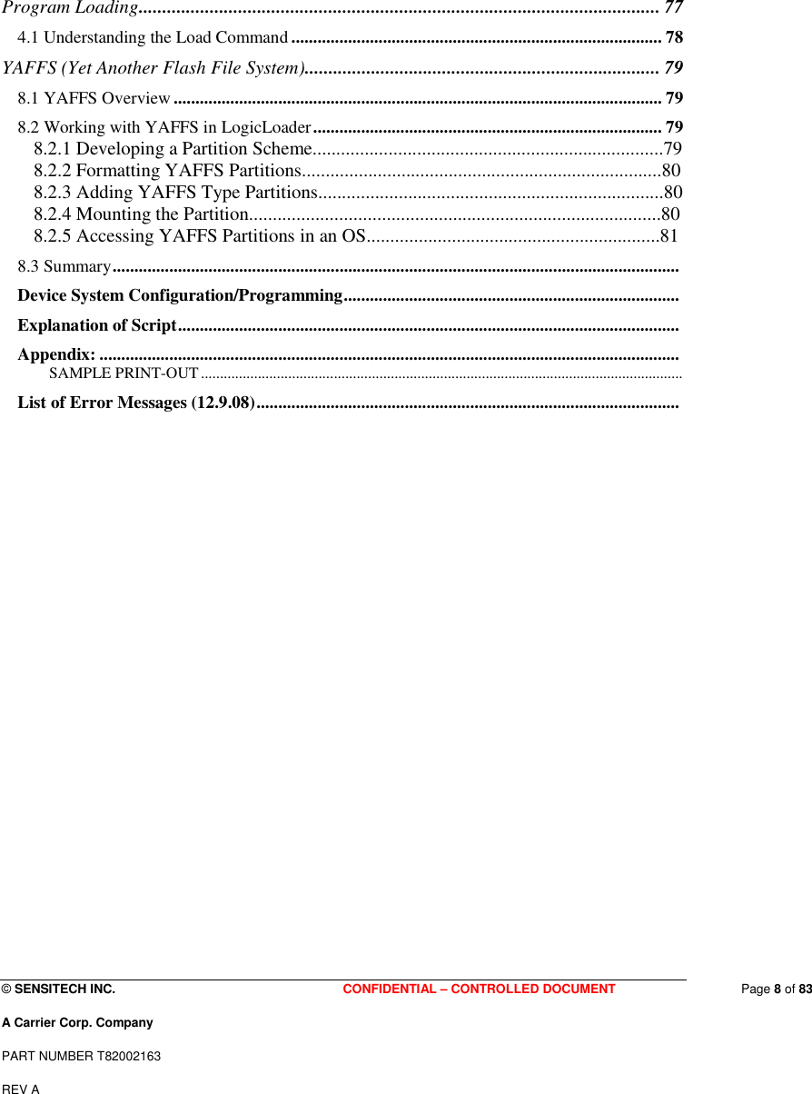  © SENSITECH INC. CONFIDENTIAL – CONTROLLED DOCUMENT   Page 8 of 83 A Carrier Corp. Company PART NUMBER T82002163 REV A  Program Loading.............................................................................................................. 77 4.1 Understanding the Load Command ..................................................................................... 78 YAFFS (Yet Another Flash File System)........................................................................... 79 8.1 YAFFS Overview ................................................................................................................ 79 8.2 Working with YAFFS in LogicLoader................................................................................ 79 8.2.1 Developing a Partition Scheme..........................................................................79 8.2.2 Formatting YAFFS Partitions............................................................................80 8.2.3 Adding YAFFS Type Partitions.........................................................................80 8.2.4 Mounting the Partition.......................................................................................80 8.2.5 Accessing YAFFS Partitions in an OS..............................................................81 8.3 Summary.................................................................................................................................. Device System Configuration/Programming.............................................................................  Explanation of Script...................................................................................................................  Appendix: ..................................................................................................................................... SAMPLE PRINT-OUT............................................................................................................................... List of Error Messages (12.9.08).................................................................................................                            