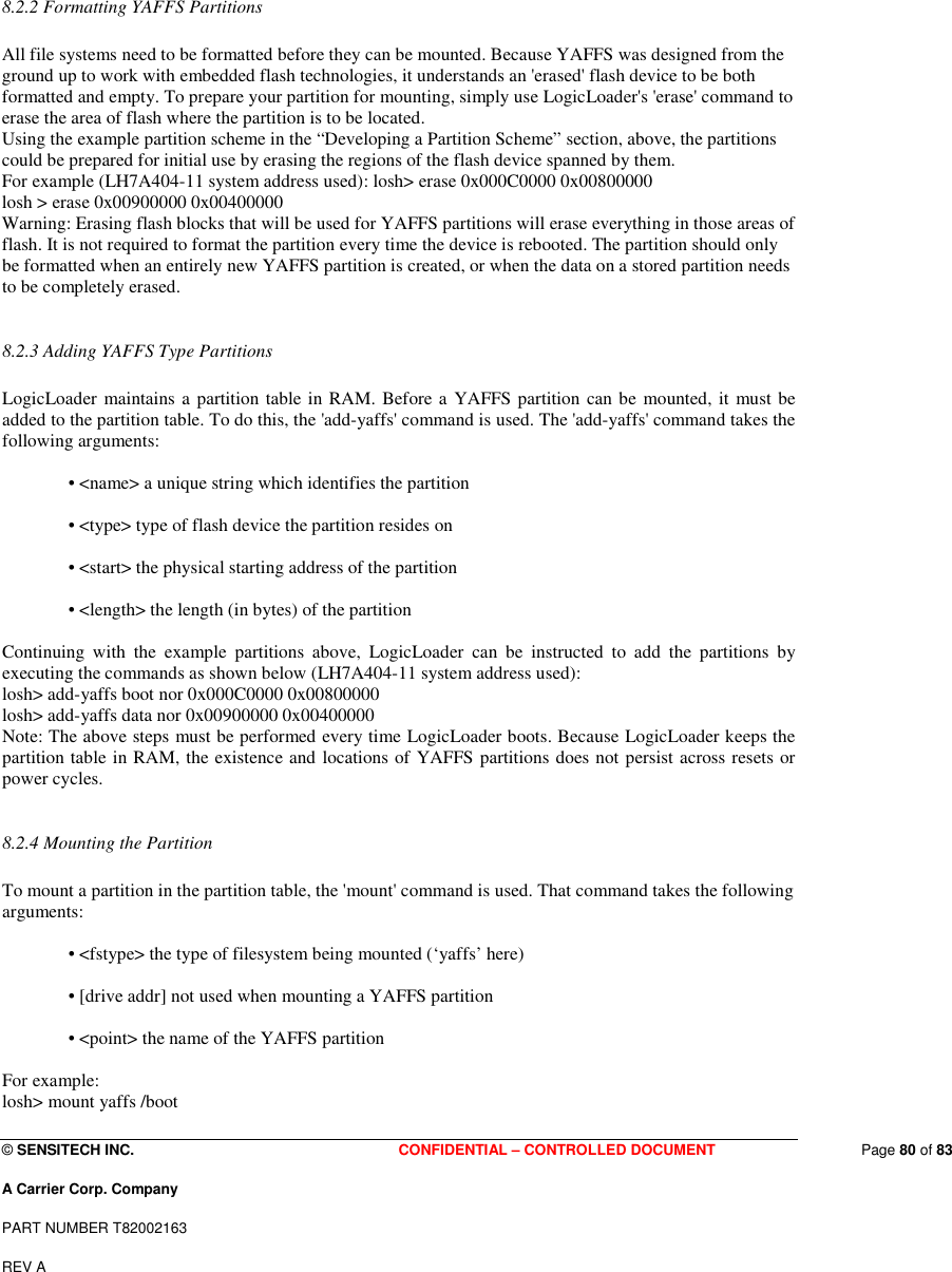  © SENSITECH INC. CONFIDENTIAL – CONTROLLED DOCUMENT   Page 80 of 83 A Carrier Corp. Company PART NUMBER T82002163 REV A  8.2.2 Formatting YAFFS Partitions   All file systems need to be formatted before they can be mounted. Because YAFFS was designed from the ground up to work with embedded flash technologies, it understands an &apos;erased&apos; flash device to be both formatted and empty. To prepare your partition for mounting, simply use LogicLoader&apos;s &apos;erase&apos; command to erase the area of flash where the partition is to be located.  Using the example partition scheme in the “Developing a Partition Scheme” section, above, the partitions could be prepared for initial use by erasing the regions of the flash device spanned by them.  For example (LH7A404-11 system address used): losh&gt; erase 0x000C0000 0x00800000  losh &gt; erase 0x00900000 0x00400000  Warning: Erasing flash blocks that will be used for YAFFS partitions will erase everything in those areas of flash. It is not required to format the partition every time the device is rebooted. The partition should only be formatted when an entirely new YAFFS partition is created, or when the data on a stored partition needs to be completely erased.   8.2.3 Adding YAFFS Type Partitions   LogicLoader  maintains a partition table in RAM. Before a YAFFS partition can be  mounted, it must be added to the partition table. To do this, the &apos;add-yaffs&apos; command is used. The &apos;add-yaffs&apos; command takes the following arguments:   • &lt;name&gt; a unique string which identifies the partition   • &lt;type&gt; type of flash device the partition resides on   • &lt;start&gt; the physical starting address of the partition   • &lt;length&gt; the length (in bytes) of the partition   Continuing  with  the  example  partitions  above,  LogicLoader  can  be  instructed  to  add  the  partitions  by executing the commands as shown below (LH7A404-11 system address used):  losh&gt; add-yaffs boot nor 0x000C0000 0x00800000  losh&gt; add-yaffs data nor 0x00900000 0x00400000  Note: The above steps must be performed every time LogicLoader boots. Because LogicLoader keeps the partition table in RAM, the existence and locations of YAFFS partitions does not persist across resets or power cycles.   8.2.4 Mounting the Partition   To mount a partition in the partition table, the &apos;mount&apos; command is used. That command takes the following arguments:   • &lt;fstype&gt; the type of filesystem being mounted (‘yaffs’ here)   • [drive addr] not used when mounting a YAFFS partition   • &lt;point&gt; the name of the YAFFS partition   For example:  losh&gt; mount yaffs /boot  