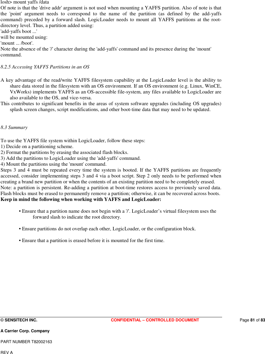  © SENSITECH INC. CONFIDENTIAL – CONTROLLED DOCUMENT   Page 81 of 83 A Carrier Corp. Company PART NUMBER T82002163 REV A  losh&gt; mount yaffs /data  Of note is that the &apos;drive addr&apos; argument is not used when mounting a YAFFS partition. Also of note is that the  &apos;point&apos;  argument  needs  to  correspond  to  the  name  of  the  partition  (as  defined  by  the  add-yaffs command)  preceded by a  forward  slash.  LogicLoader  needs to  mount  all YAFFS  partitions at the root-directory level. Thus, a partition added using:  &apos;add-yaffs boot ...&apos;  will be mounted using:  &apos;mount ... /boot&apos;.  Note the absence of the &apos;/&apos; character during the &apos;add-yaffs&apos; command and its presence during the &apos;mount&apos; command.  8.2.5 Accessing YAFFS Partitions in an OS   A key advantage of the read/write YAFFS filesystem capability at the LogicLoader level is the ability to share data stored in the filesystem with an OS environment. If an OS environment (e.g. Linux, WinCE, VxWorks) implements YAFFS as an OS-accessible file-system, any files available to LogicLoader are also available to the OS, and vice-versa.  This contributes to significant benefits in the areas of system software upgrades (including OS upgrades) splash screen changes, script modifications, and other boot-time data that may need to be updated.   8.3 Summary   To use the YAFFS file system within LogicLoader, follow these steps:  1) Decide on a partitioning scheme.  2) Format the partitions by erasing the associated flash blocks.  3) Add the partitions to LogicLoader using the &apos;add-yaffs&apos; command.  4) Mount the partitions using the &apos;mount&apos; command.  Steps 3 and 4 must be repeated every time the system is booted. If the YAFFS partitions are frequently accessed, consider implementing steps 3 and 4 via a boot script. Step 2 only needs to be performed when creating a brand new partition or when the contents of an existing partition need to be completely erased.  Note: a partition is persistent. Re-adding a partition at boot-time restores access to previously saved data. Flash blocks must be erased to permanently remove a partition; otherwise, it can be recovered across boots.  Keep in mind the following when working with YAFFS and LogicLoader:   • Ensure that a partition name does not begin with a &apos;/&apos;. LogicLoader’s virtual filesystem uses the forward slash to indicate the root directory.   • Ensure partitions do not overlap each other, LogicLoader, or the configuration block.   • Ensure that a partition is erased before it is mounted for the first time.        