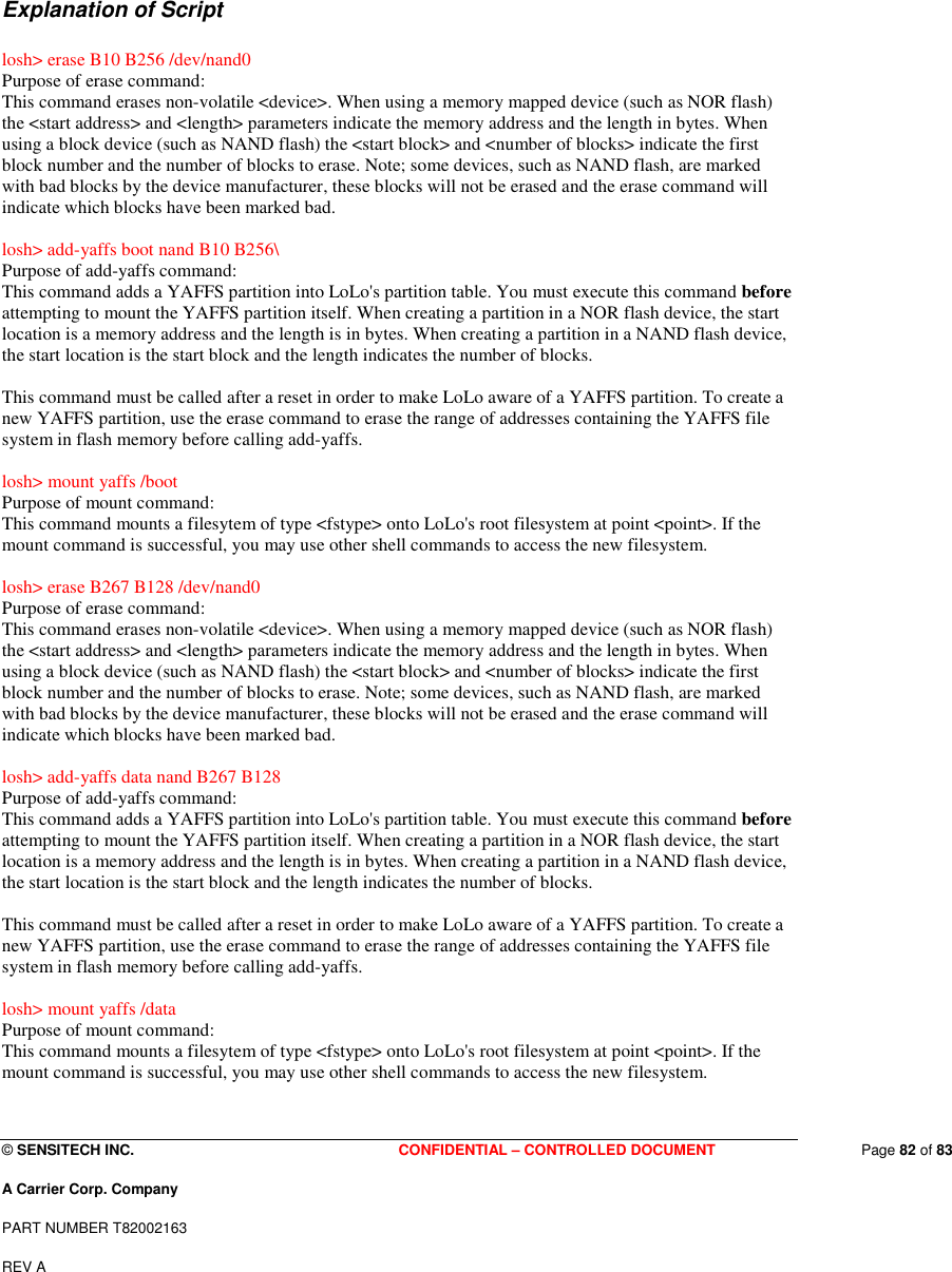  © SENSITECH INC. CONFIDENTIAL – CONTROLLED DOCUMENT   Page 82 of 83 A Carrier Corp. Company PART NUMBER T82002163 REV A  Explanation of Script  losh&gt; erase B10 B256 /dev/nand0 Purpose of erase command:  This command erases non-volatile &lt;device&gt;. When using a memory mapped device (such as NOR flash) the &lt;start address&gt; and &lt;length&gt; parameters indicate the memory address and the length in bytes. When using a block device (such as NAND flash) the &lt;start block&gt; and &lt;number of blocks&gt; indicate the first block number and the number of blocks to erase. Note; some devices, such as NAND flash, are marked with bad blocks by the device manufacturer, these blocks will not be erased and the erase command will indicate which blocks have been marked bad.  losh&gt; add-yaffs boot nand B10 B256\ Purpose of add-yaffs command: This command adds a YAFFS partition into LoLo&apos;s partition table. You must execute this command before attempting to mount the YAFFS partition itself. When creating a partition in a NOR flash device, the start location is a memory address and the length is in bytes. When creating a partition in a NAND flash device, the start location is the start block and the length indicates the number of blocks.  This command must be called after a reset in order to make LoLo aware of a YAFFS partition. To create a new YAFFS partition, use the erase command to erase the range of addresses containing the YAFFS file system in flash memory before calling add-yaffs.  losh&gt; mount yaffs /boot Purpose of mount command: This command mounts a filesytem of type &lt;fstype&gt; onto LoLo&apos;s root filesystem at point &lt;point&gt;. If the mount command is successful, you may use other shell commands to access the new filesystem.  losh&gt; erase B267 B128 /dev/nand0 Purpose of erase command:  This command erases non-volatile &lt;device&gt;. When using a memory mapped device (such as NOR flash) the &lt;start address&gt; and &lt;length&gt; parameters indicate the memory address and the length in bytes. When using a block device (such as NAND flash) the &lt;start block&gt; and &lt;number of blocks&gt; indicate the first block number and the number of blocks to erase. Note; some devices, such as NAND flash, are marked with bad blocks by the device manufacturer, these blocks will not be erased and the erase command will indicate which blocks have been marked bad.  losh&gt; add-yaffs data nand B267 B128 Purpose of add-yaffs command: This command adds a YAFFS partition into LoLo&apos;s partition table. You must execute this command before attempting to mount the YAFFS partition itself. When creating a partition in a NOR flash device, the start location is a memory address and the length is in bytes. When creating a partition in a NAND flash device, the start location is the start block and the length indicates the number of blocks.  This command must be called after a reset in order to make LoLo aware of a YAFFS partition. To create a new YAFFS partition, use the erase command to erase the range of addresses containing the YAFFS file system in flash memory before calling add-yaffs.  losh&gt; mount yaffs /data Purpose of mount command: This command mounts a filesytem of type &lt;fstype&gt; onto LoLo&apos;s root filesystem at point &lt;point&gt;. If the mount command is successful, you may use other shell commands to access the new filesystem.  