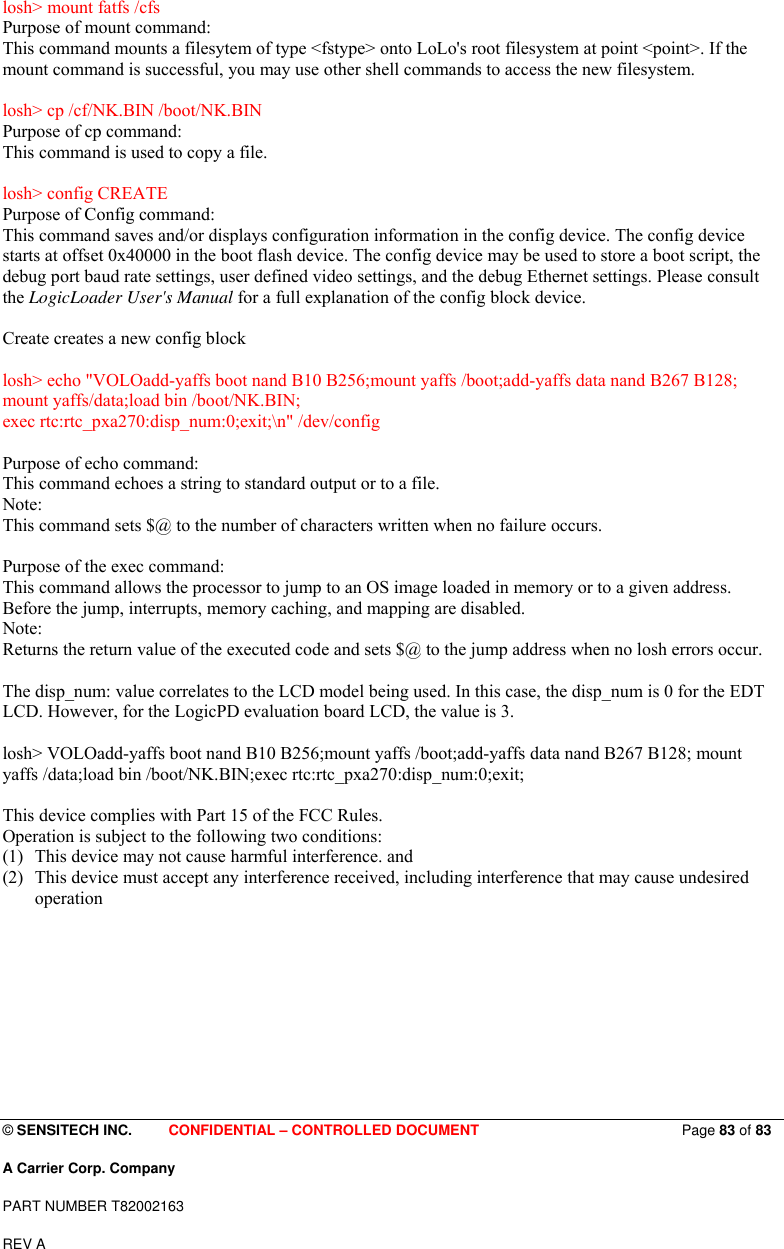  © SENSITECH INC.     CONFIDENTIAL – CONTROLLED DOCUMENT                            Page 83 of 83 A Carrier Corp. Company PART NUMBER T82002163 REV A  losh&gt; mount fatfs /cfs Purpose of mount command: This command mounts a filesytem of type &lt;fstype&gt; onto LoLo&apos;s root filesystem at point &lt;point&gt;. If the mount command is successful, you may use other shell commands to access the new filesystem.  losh&gt; cp /cf/NK.BIN /boot/NK.BIN Purpose of cp command: This command is used to copy a file.  losh&gt; config CREATE Purpose of Config command: This command saves and/or displays configuration information in the config device. The config device starts at offset 0x40000 in the boot flash device. The config device may be used to store a boot script, the debug port baud rate settings, user defined video settings, and the debug Ethernet settings. Please consult the LogicLoader User&apos;s Manual for a full explanation of the config block device.  Create creates a new config block  losh&gt; echo &quot;VOLOadd-yaffs boot nand B10 B256;mount yaffs /boot;add-yaffs data nand B267 B128; mount yaffs/data;load bin /boot/NK.BIN; exec rtc:rtc_pxa270:disp_num:0;exit;\n&quot; /dev/config  Purpose of echo command: This command echoes a string to standard output or to a file. Note:  This command sets $@ to the number of characters written when no failure occurs.  Purpose of the exec command: This command allows the processor to jump to an OS image loaded in memory or to a given address. Before the jump, interrupts, memory caching, and mapping are disabled. Note:  Returns the return value of the executed code and sets $@ to the jump address when no losh errors occur.  The disp_num: value correlates to the LCD model being used. In this case, the disp_num is 0 for the EDT LCD. However, for the LogicPD evaluation board LCD, the value is 3.  losh&gt; VOLOadd-yaffs boot nand B10 B256;mount yaffs /boot;add-yaffs data nand B267 B128; mount yaffs /data;load bin /boot/NK.BIN;exec rtc:rtc_pxa270:disp_num:0;exit;  This device complies with Part 15 of the FCC Rules. Operation is subject to the following two conditions: (1) This device may not cause harmful interference. and   (2) This device must accept any interference received, including interference that may cause undesired operation 